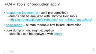 PC4 – Tools for production app ?
 heapdump (appmetrics has it pre-compiled)
–dumps can be analyzed with Chrome Dev Tools
–https://strongloop.com/strongblog/how-to-heap-snapshots/
 node-report – human readable first failure information
 core dump on uncaught exception
–core files can be analyzed with llnode
41 3/17/2017
 