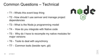 Common Questions – Technical
 T1 - Whats this event loop thing
 T2 - How should I use semver and manage project
dependencies
 T3 - What is the Node.js programming model
 T4 - How do you integrate with Native code
 T5 - Why do I have to recompile my native modules for
major versions
 T6 - Tools to deal with asynchrony
 T7 - Common tools (beside npm, git)
44 3/17/2017
 