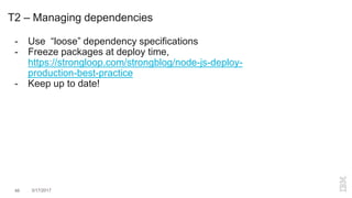 46 3/17/2017
T2 – Managing dependencies
- Use “loose” dependency specifications
- Freeze packages at deploy time,
https://strongloop.com/strongblog/node-js-deploy-
production-best-practice
- Keep up to date!
 