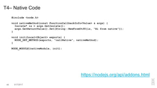 T4– Native Code
#include <node.h>
void nativeMethod(const FunctionCallbackInfo<Value> & args) {
Isolate* is = args.GetIsolate();
args.GetReturnValue().Set(String::NewFromUtf8(is, “Hi from native”));
}
void init(Local<Object> exports) {
NODE_SET_METHOD(exports, “callNative”, nativeMethod);
}
NODE_MODULE(nativeModule, init);
https://nodejs.org/api/addons.html
49 3/17/2017
 