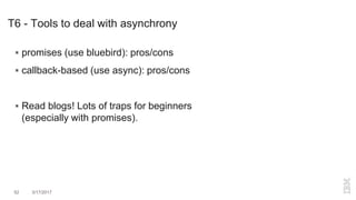 T6 - Tools to deal with asynchrony
52 3/17/2017
 promises (use bluebird): pros/cons
 callback-based (use async): pros/cons
 Read blogs! Lots of traps for beginners
(especially with promises).
 