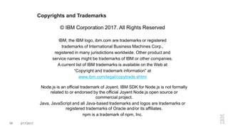 Copyrights and Trademarks
© IBM Corporation 2017. All Rights Reserved
IBM, the IBM logo, ibm.com are trademarks or registered
trademarks of International Business Machines Corp.,
registered in many jurisdictions worldwide. Other product and
service names might be trademarks of IBM or other companies.
A current list of IBM trademarks is available on the Web at
“Copyright and trademark information” at
www.ibm.com/legal/copytrade.shtml
Node.js is an official trademark of Joyent. IBM SDK for Node.js is not formally
related to or endorsed by the official Joyent Node.js open source or
commercial project.
Java, JavaScript and all Java-based trademarks and logos are trademarks or
registered trademarks of Oracle and/or its affiliates.
npm is a trademark of npm, Inc.
58 3/17/2017
 
