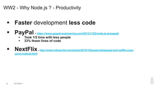 WW2 - Why Node.js ? - Productivity
 Faster development less code
 PayPal - https://www.paypal-engineering.com/2013/11/22/node-js-at-paypal/
 Took 1/2 time with less people
 33% fewer lines of code
 NextFlix- http://www.infoworld.com/article/2610110/javascript/paypal-and-netflix-cozy-
up-to-node-js.html
9 3/17/2017
 
