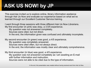 ASK US NOW! by JP This exercise invited us to explore online, library information assitance  through Ask Us Now and evaluate our experience based on what we’ve learned through our Excellent Customer Service training.  I went through three sessions with three different Ask Us Now Librarians.  My first encounter (in pink) was okay, a 3.5/5 experience. My question was not answered completely. Sources were cited, but not direct. In the end, the information given was confused and ultimately incomplete. My second encounter (in green) was good, a 4/5 experience. My question was completely answered. Sources were cited often, but not always direct. In the end, the information was mostly clear and ultimately comprehensive. My third encounter (in blue) was good, a 4/5 experience. My question was not answered completely as I am awaiting an E-mail with further information and instruction. Sources were not able to be cited due to the type of information. In the end, this presentation was created without having received word from Ask Us Now.  