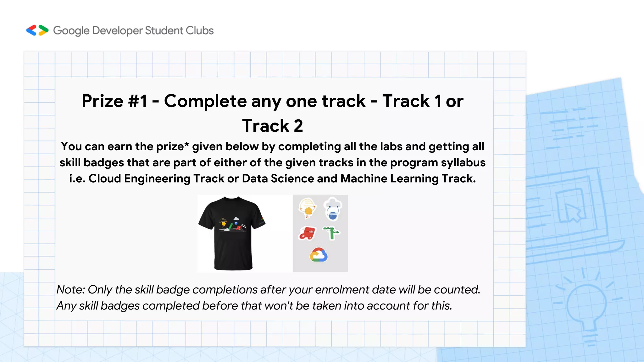Prize #1 - Complete any one track - Track 1 or
Track 2
You can earn the prize* given below by completing all the labs and getting all
skill badges that are part of either of the given tracks in the program syllabus
i.e. Cloud Engineering Track or Data Science and Machine Learning Track.




Note: Only the skill badge completions after your enrolment date will be counted.
Any skill badges completed before that won't be taken into account for this.
 