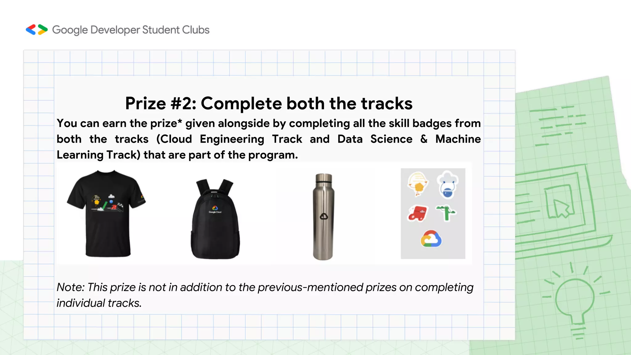 Prize #2: Complete both the tracks
You can earn the prize* given alongside by completing all the skill badges from
both the tracks (Cloud Engineering Track and Data Science & Machine
Learning Track) that are part of the program.
Note: This prize is not in addition to the previous-mentioned prizes on completing
individual tracks.
 