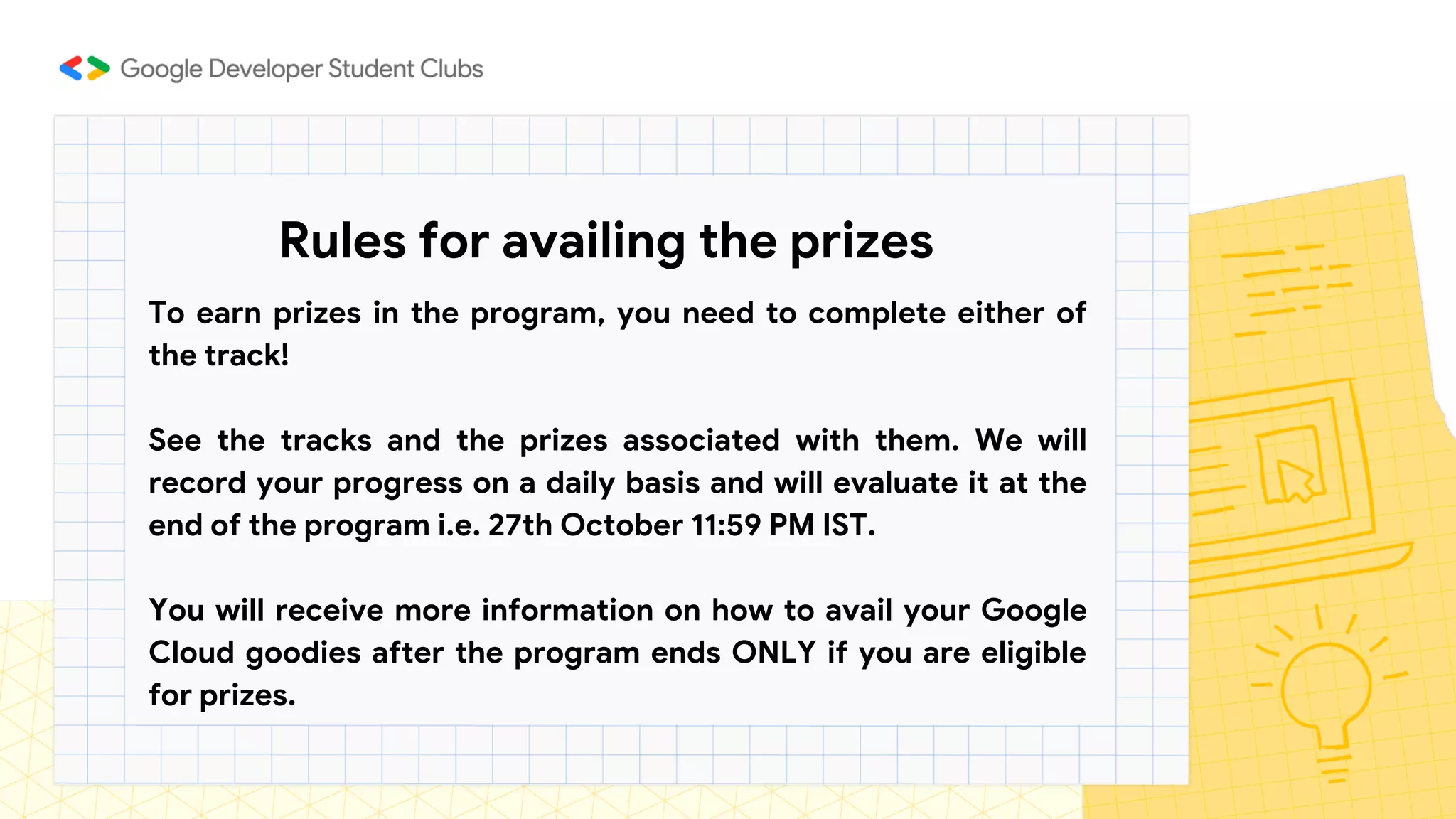 Rules for availing the prizes
To earn prizes in the program, you need to complete either of
the track!
See the tracks and the prizes associated with them. We will
record your progress on a daily basis and will evaluate it at the
end of the program i.e. 27th October 11:59 PM IST.
You will receive more information on how to avail your Google
Cloud goodies after the program ends ONLY if you are eligible
for prizes.
 