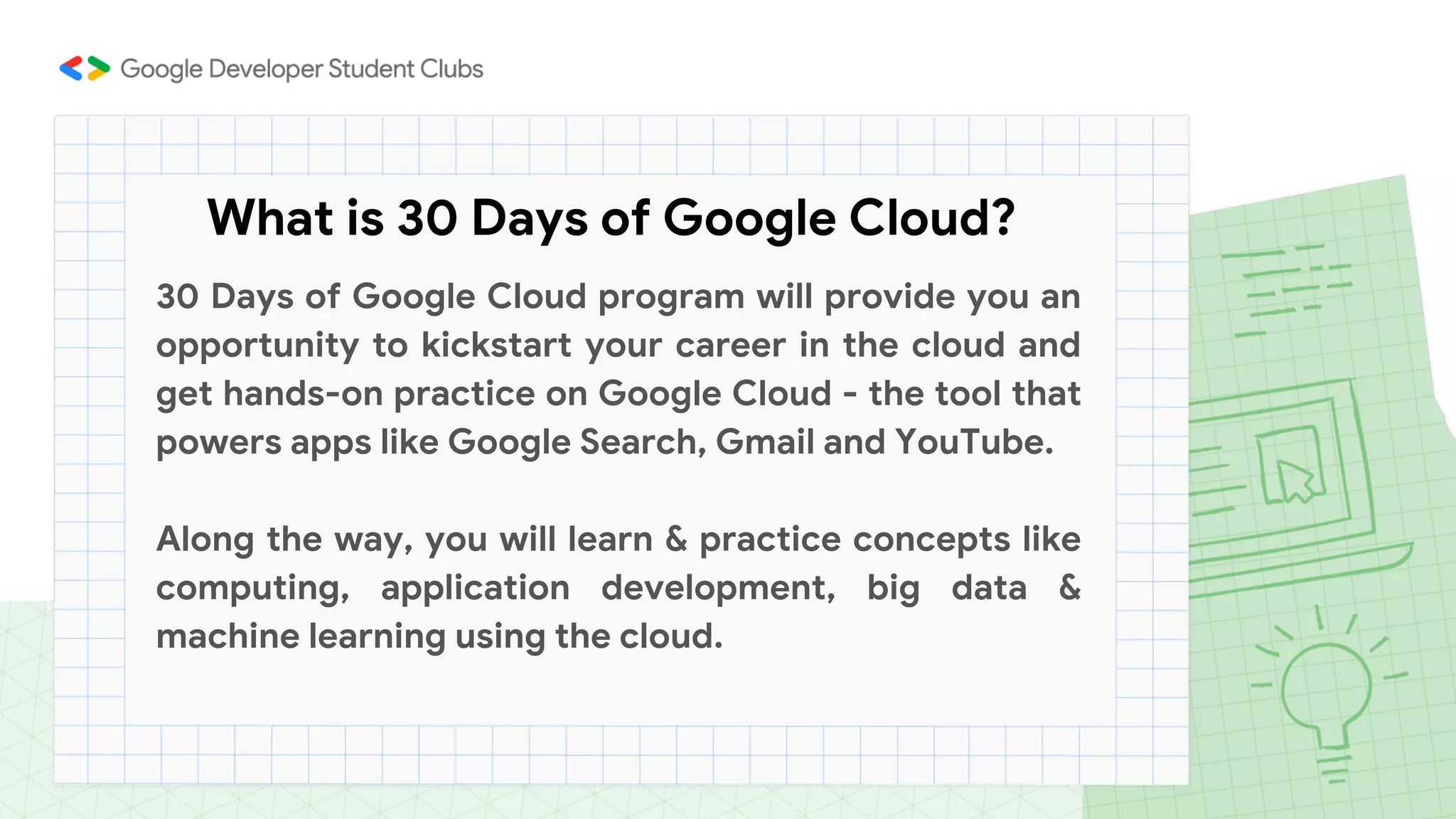 What is 30 Days of Google Cloud?
30 Days of Google Cloud program will provide you an
opportunity to kickstart your career in the cloud and
get hands-on practice on Google Cloud - the tool that
powers apps like Google Search, Gmail and YouTube.
Along the way, you will learn & practice concepts like
computing, application development, big data &
machine learning using the cloud.
 