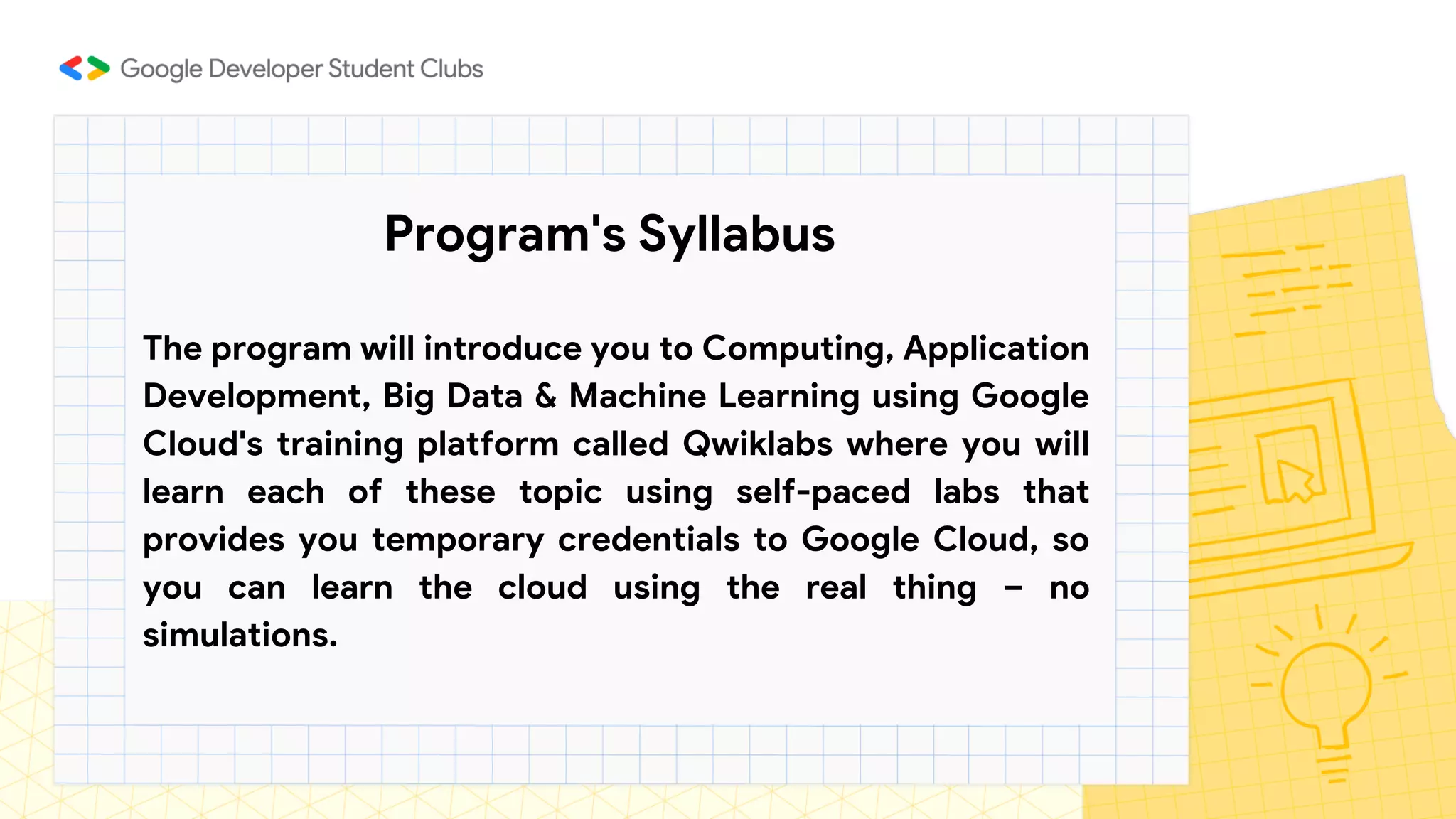 Program's Syllabus
The program will introduce you to Computing, Application
Development, Big Data & Machine Learning using Google
Cloud's training platform called Qwiklabs where you will
learn each of these topic using self-paced labs that
provides you temporary credentials to Google Cloud, so
you can learn the cloud using the real thing – no
simulations.
 