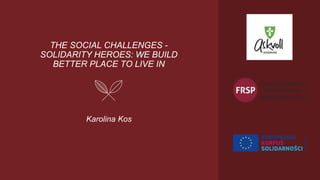 THE SOCIAL CHALLENGES -
SOLIDARITY HEROES: WE BUILD
BETTER PLACE TO LIVE IN
Karolina Kos
 