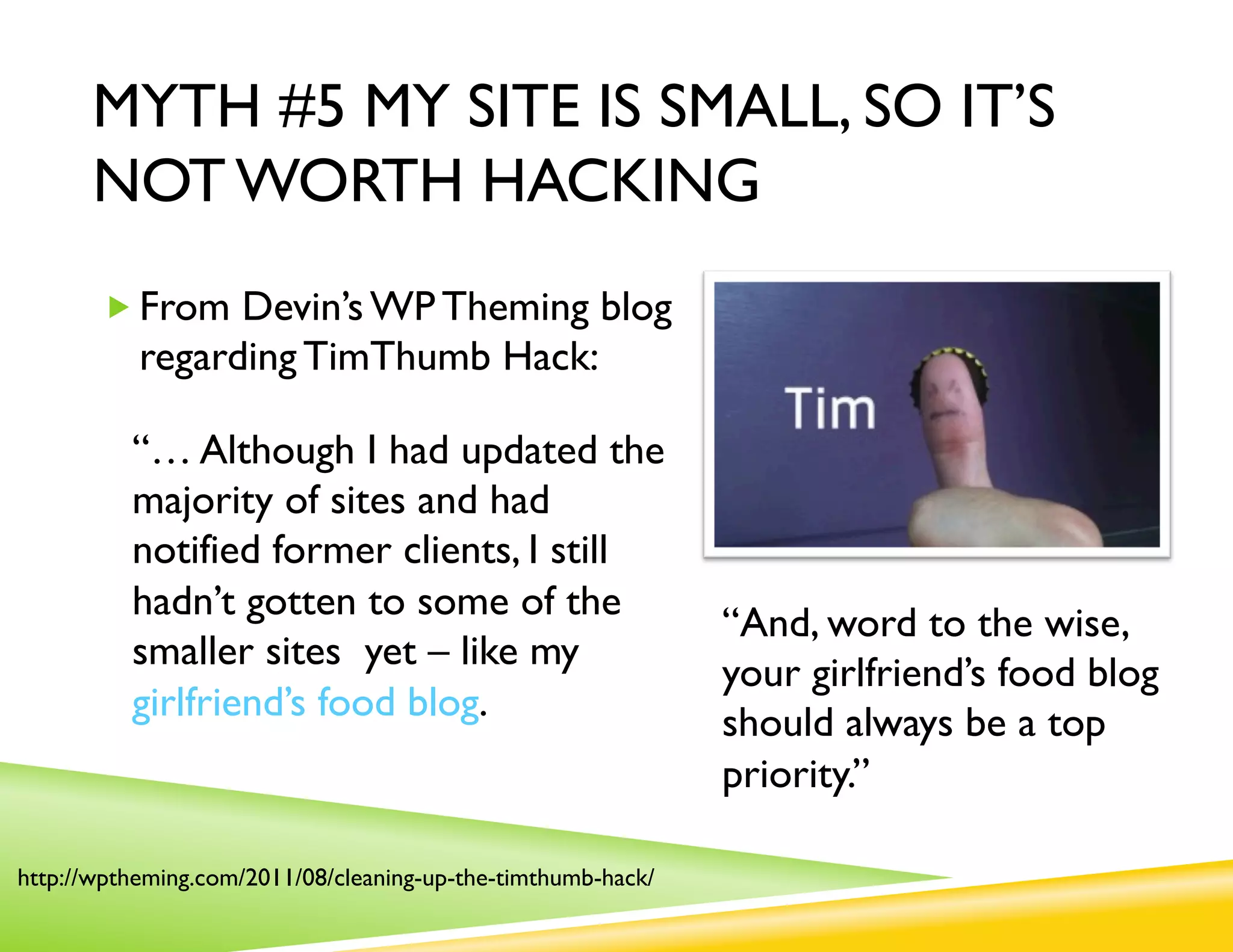MYTH #5 MY SITE IS SMALL, SO IT’S
      NOT WORTH HACKING
       „ From Devin’s WP Theming blog
           regarding TimThumb Hack:

          “… Although I had updated the
          majority of sites and had
          notified former clients, I still
          hadn’t gotten to some of the
                                                              “And, word to the wise,
          smaller sites yet – like my
                                                              your girlfriend’s food blog
          girlfriend’s food blog.                             should always be a top
                                                              priority.”

http://wptheming.com/2011/08/cleaning-up-the-timthumb-hack/
 