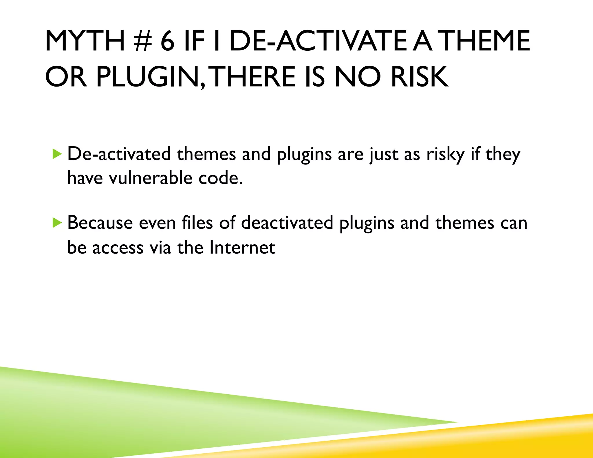 MYTH # 6 IF I DE-ACTIVATE A THEME
OR PLUGIN, THERE IS NO RISK

„ De-activated themes and plugins are just as risky if they
  have vulnerable code.

„ Because even files of deactivated plugins and themes can
  be access via the Internet
 