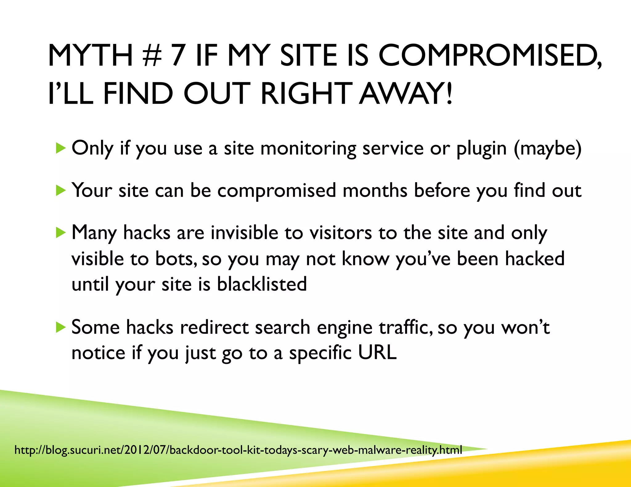 MYTH # 7 IF MY SITE IS COMPROMISED,
      I’LL FIND OUT RIGHT AWAY!
       „ Only if you use a site monitoring service or plugin (maybe)

       „ Your site can be compromised months before you find out

       „ Many hacks are invisible to visitors to the site and only
          visible to bots, so you may not know you’ve been hacked
          until your site is blacklisted

       „ Some hacks redirect search engine traffic, so you won’t
          notice if you just go to a specific URL



http://blog.sucuri.net/2012/07/backdoor-tool-kit-todays-scary-web-malware-reality.html
 