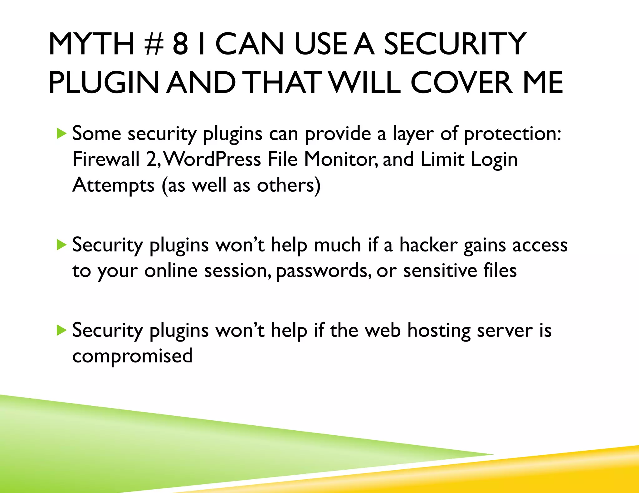 MYTH # 8 I CAN USE A SECURITY
PLUGIN AND THAT WILL COVER ME
„ Some security plugins can provide a layer of protection:
  Firewall 2, WordPress File Monitor, and Limit Login
  Attempts (as well as others)

„ Security plugins won’t help much if a hacker gains access
  to your online session, passwords, or sensitive files

„ Security plugins won’t help if the web hosting server is
  compromised
 