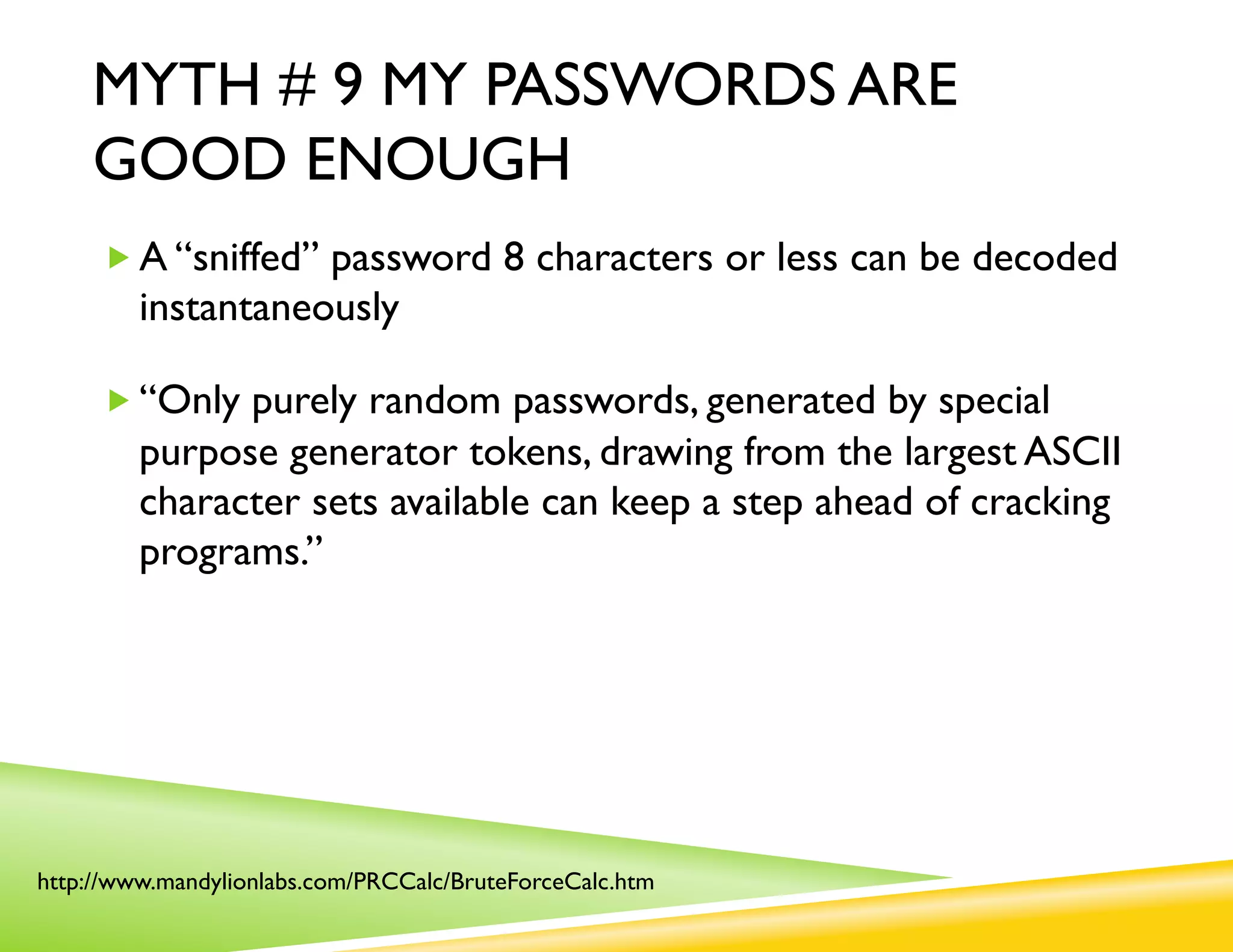 MYTH # 9 MY PASSWORDS ARE
    GOOD ENOUGH
     „ A “sniffed” password 8 characters or less can be decoded
         instantaneously

     „ “Only purely random passwords, generated by special
         purpose generator tokens, drawing from the largest ASCII
         character sets available can keep a step ahead of cracking
         programs.”




http://www.mandylionlabs.com/PRCCalc/BruteForceCalc.htm
 