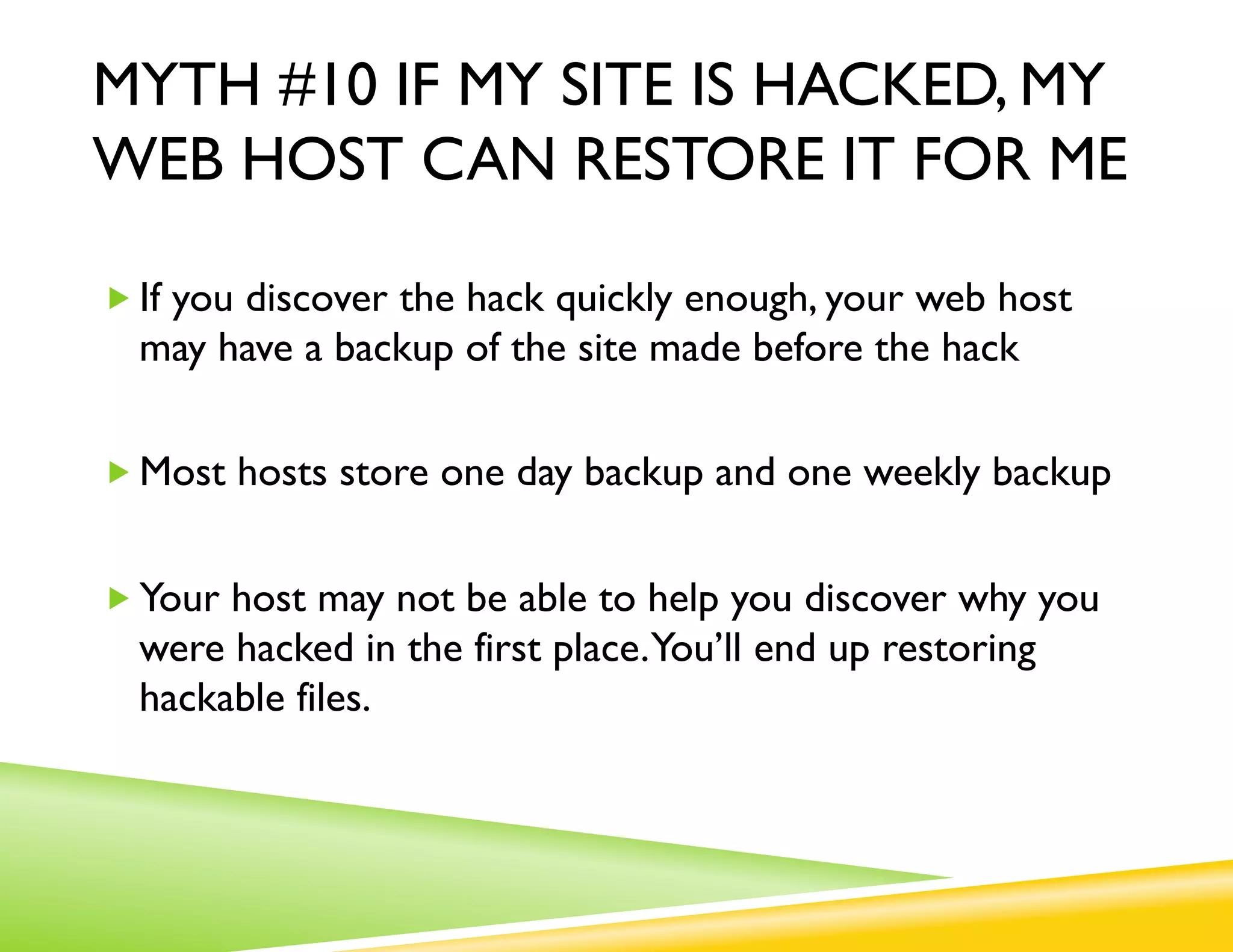 MYTH #10 IF MY SITE IS HACKED, MY
WEB HOST CAN RESTORE IT FOR ME

„ If you discover the hack quickly enough, your web host
  may have a backup of the site made before the hack

„ Most hosts store one day backup and one weekly backup


„ Your host may not be able to help you discover why you
  were hacked in the first place.You’ll end up restoring
  hackable files.
 