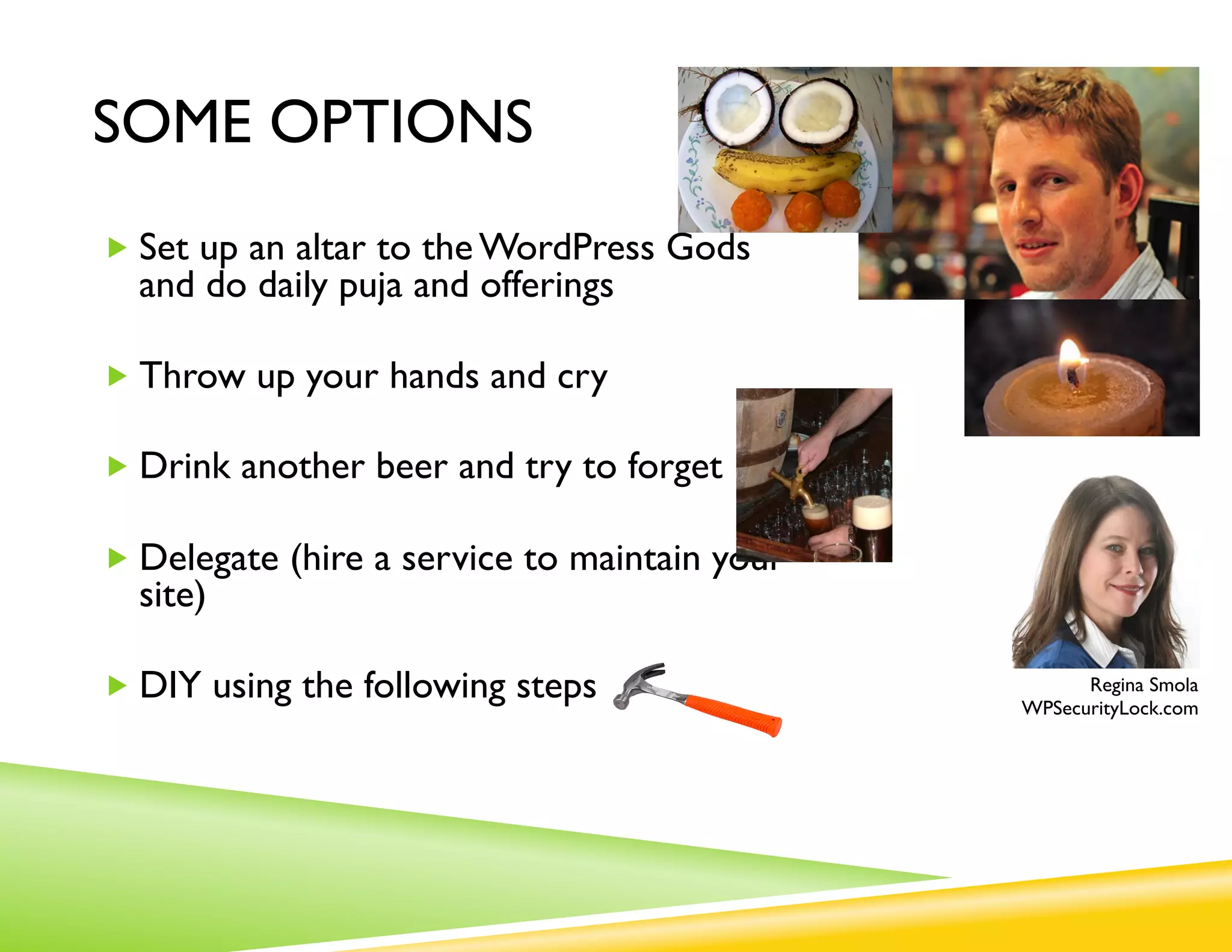 SOME OPTIONS

„  Set up an altar to the WordPress Gods
  and do daily puja and offerings

„  Throw up your hands and cry

„  Drink another beer and try to forget

„  Delegate (hire a service to maintain your site)

                                                            Regina Smola
„  DIY using the following steps                     WPSecurityLock.com
 
