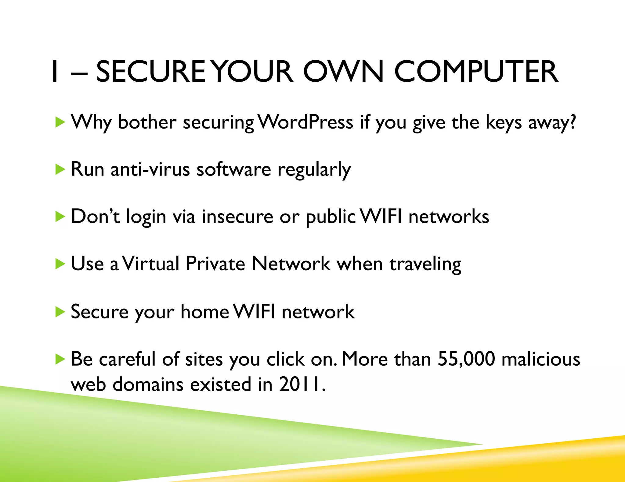 1 – SECURE YOUR OWN COMPUTER
„ Why bother securing WordPress if you give the keys away?

„ Run anti-virus software regularly

„ Don’t login via insecure or public WIFI networks

„ Use a Virtual Private Network when traveling

„ Secure your home WIFI network

„ Be careful of sites you click on. More than 55,000 malicious
  web domains existed in 2011.
 