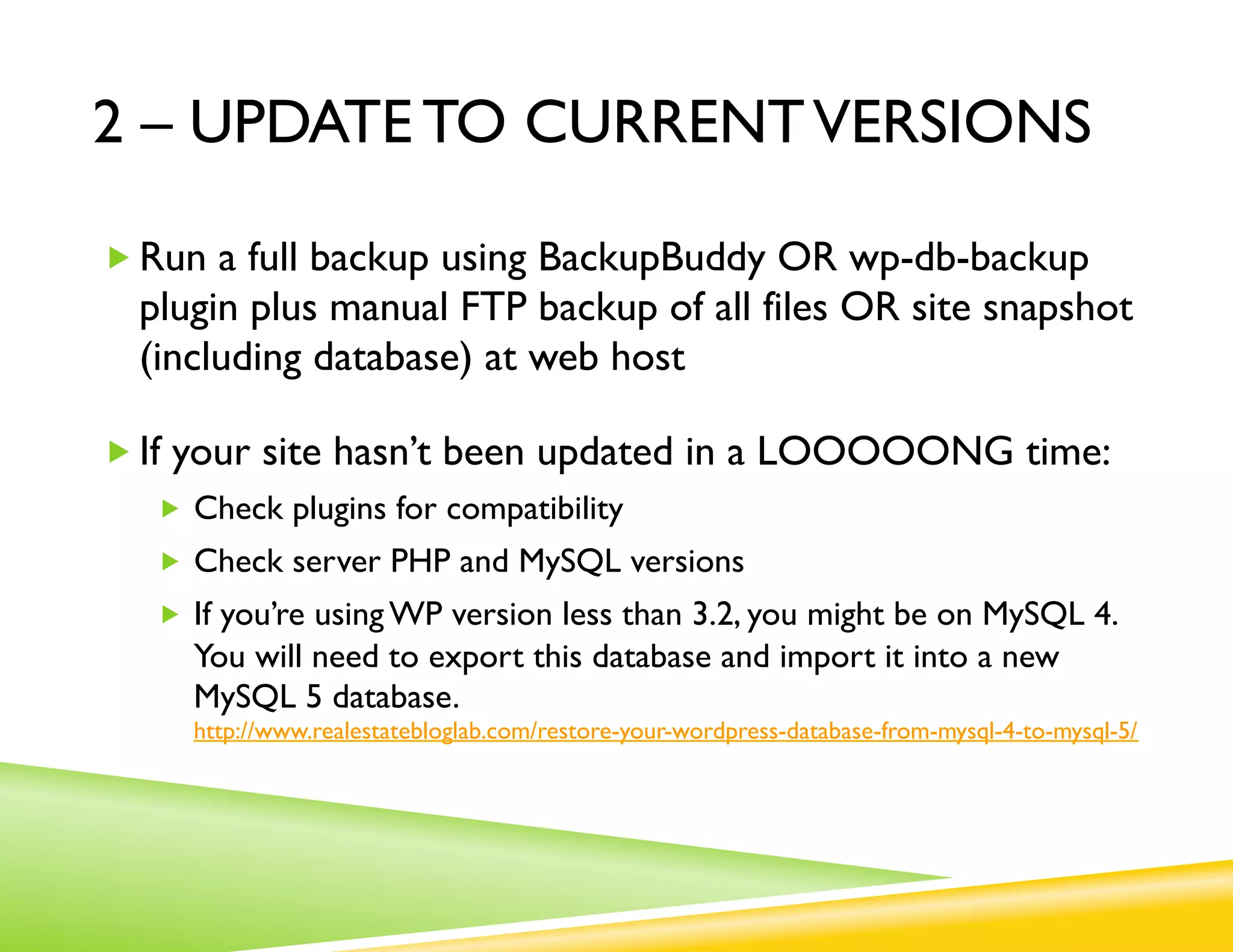 2 – UPDATE TO CURRENT VERSIONS

„ Run a full backup using BackupBuddy OR wp-db-backup
  plugin plus manual FTP backup of all files OR site snapshot
  (including database) at web host

„ If your site hasn’t been updated in a LOOOOONG time:
   „  Check plugins for compatibility
   „  Check server PHP and MySQL versions
   „  If you’re using WP version less than 3.2, you might be on MySQL 4.
     You will need to export this database and import it into a new
     MySQL 5 database.
     http://www.realestatebloglab.com/restore-your-wordpress-database-from-mysql-4-to-mysql-5/
 