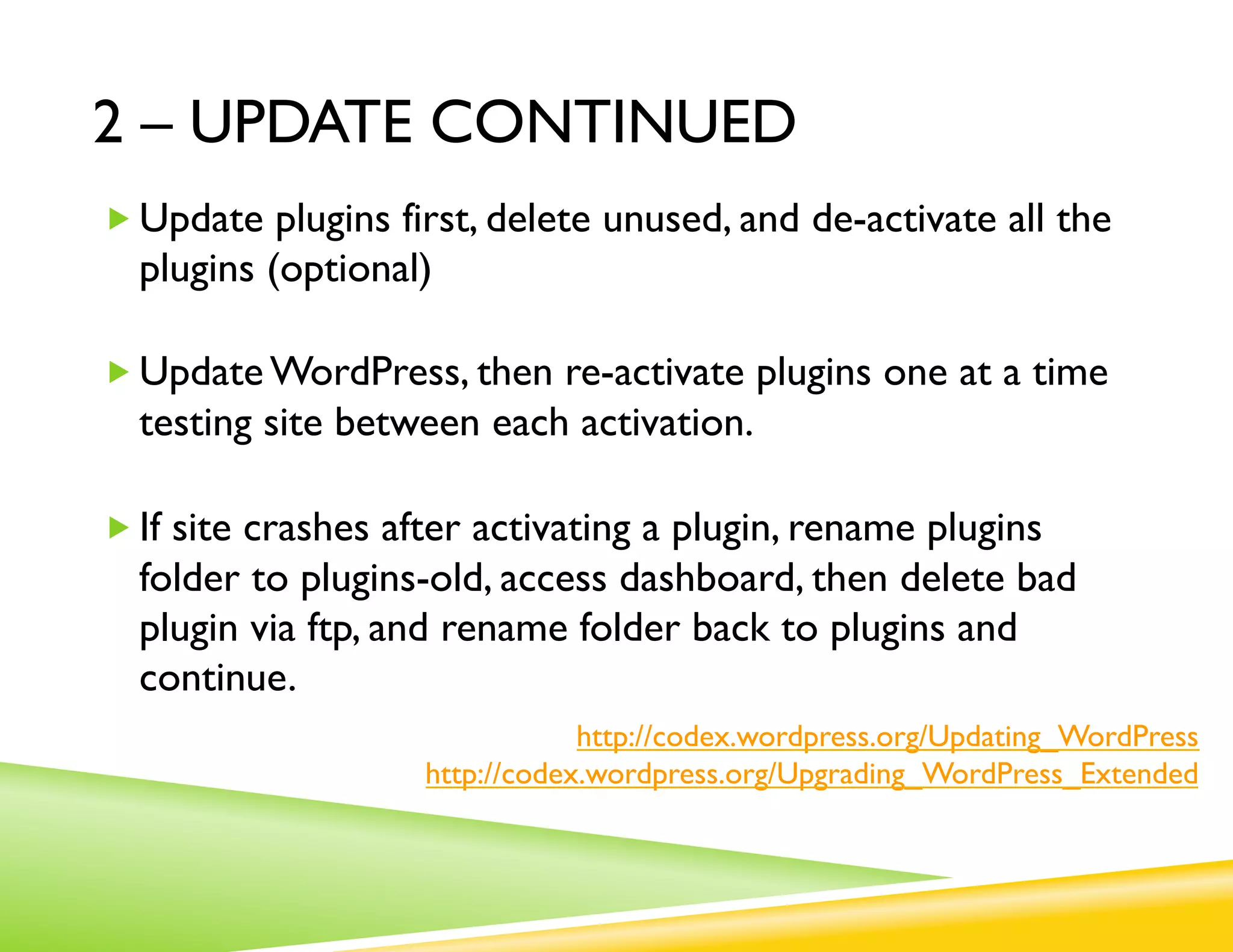 2 – UPDATE CONTINUED
„ Update plugins first, delete unused, and de-activate all the
  plugins (optional)

„ Update WordPress, then re-activate plugins one at a time
  testing site between each activation.

„ If site crashes after activating a plugin, rename plugins
  folder to plugins-old, access dashboard, then delete bad
  plugin via ftp, and rename folder back to plugins and
  continue.
                                http://codex.wordpress.org/Updating_WordPress
                    http://codex.wordpress.org/Upgrading_WordPress_Extended
 