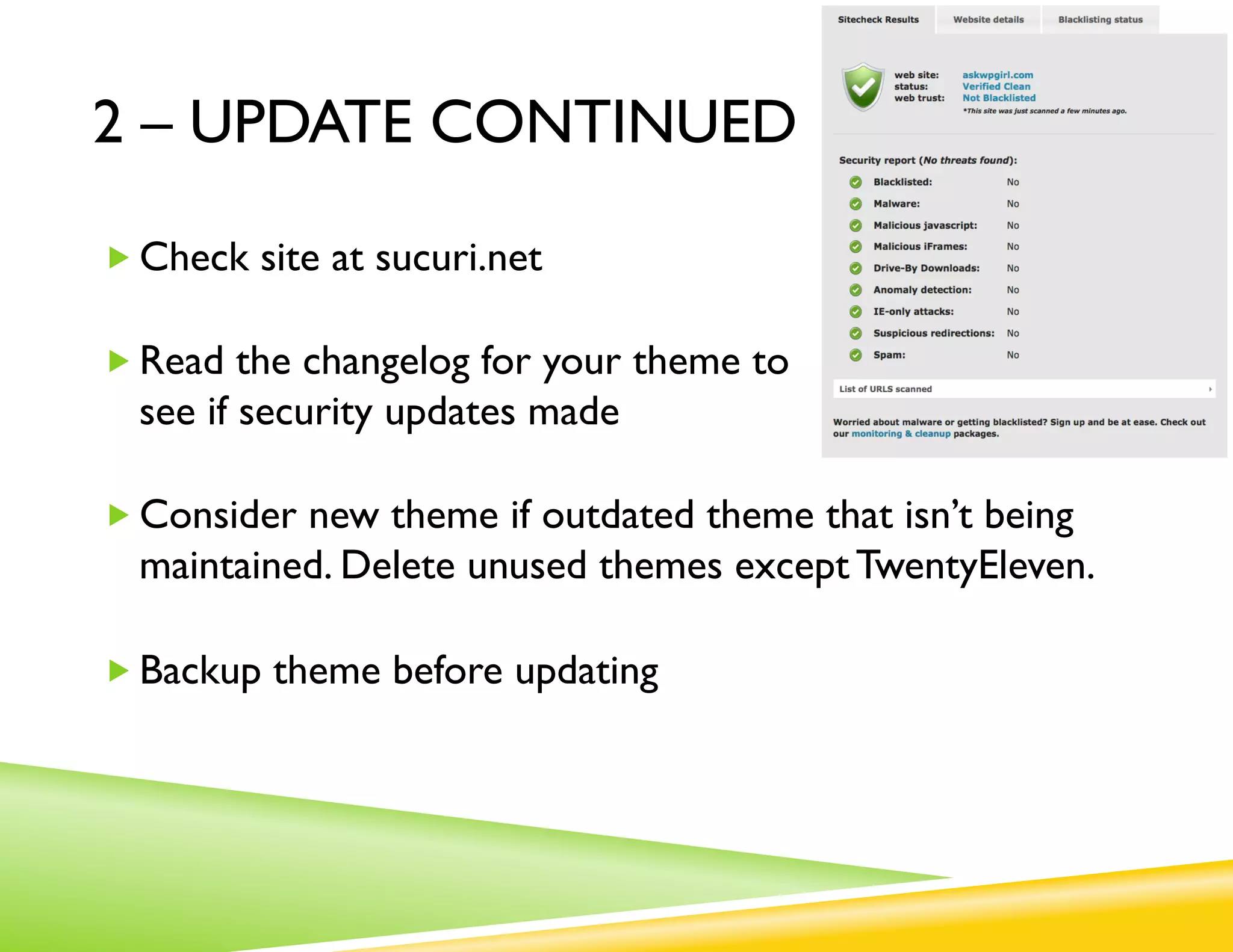 2 – UPDATE CONTINUED
„  Check site at sucuri.net

„  Read the changelog for your theme to
  see if security updates made

„  Consider new theme if outdated theme that isn’t being maintained.
  Delete unused themes except TwentyEleven.

„  Backup theme before updating

„  Update your wp-config.php encryption cookie salts:
  http://tentblogger.com/salt-keys/
 