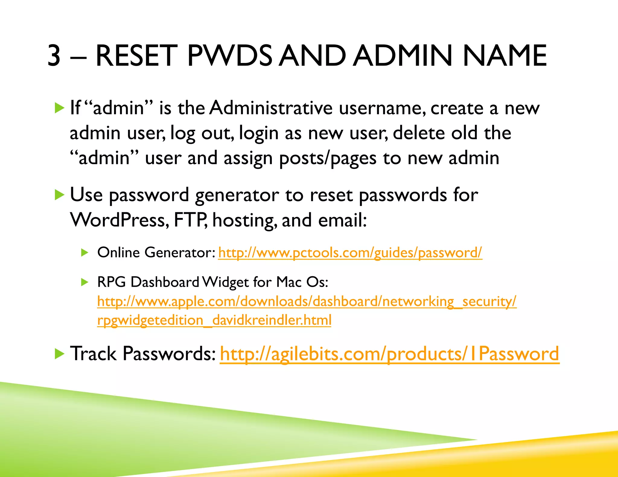 3 – RESET PWDS AND ADMIN NAME
„ If “admin” is the Administrative username, create a new
  admin user, log out, login as new user, delete old the
  “admin” user and assign posts/pages to new admin
„ Use password generator to reset passwords for
  WordPress, FTP, hosting, and email:
   „  Online Generator: http://www.pctools.com/guides/password/

   „  RPG Dashboard Widget for Mac Os:
     http://www.apple.com/downloads/dashboard/networking_security/
     rpgwidgetedition_davidkreindler.html

„ Track Passwords: http://agilebits.com/products/1Password
 