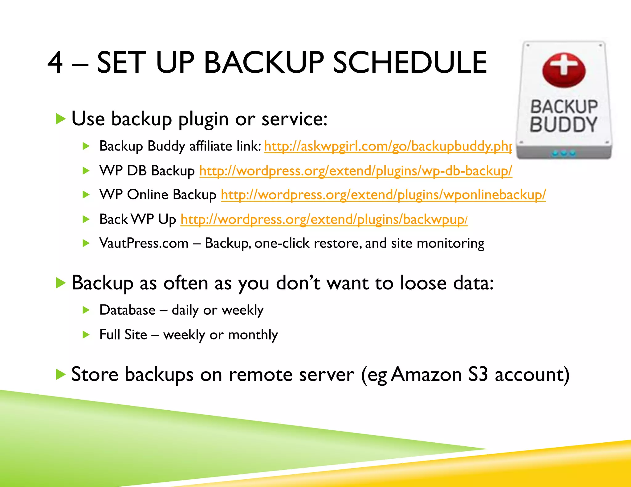4 – SET UP BACKUP SCHEDULE
„ Use backup plugin or service:
   „  Backup Buddy affiliate link: http://askwpgirl.com/go/backupbuddy.php
   „  WP DB Backup http://wordpress.org/extend/plugins/wp-db-backup/
   „  WP Online Backup http://wordpress.org/extend/plugins/wponlinebackup/
   „  Back WP Up http://wordpress.org/extend/plugins/backwpup/
   „  VautPress.com – Backup, one-click restore, and site monitoring


„ Backup as often as you don’t want to loose data:
   „  Database – daily or weekly
   „  Full Site – weekly or monthly


„ Store backups on remote server (eg Amazon S3 account)
 