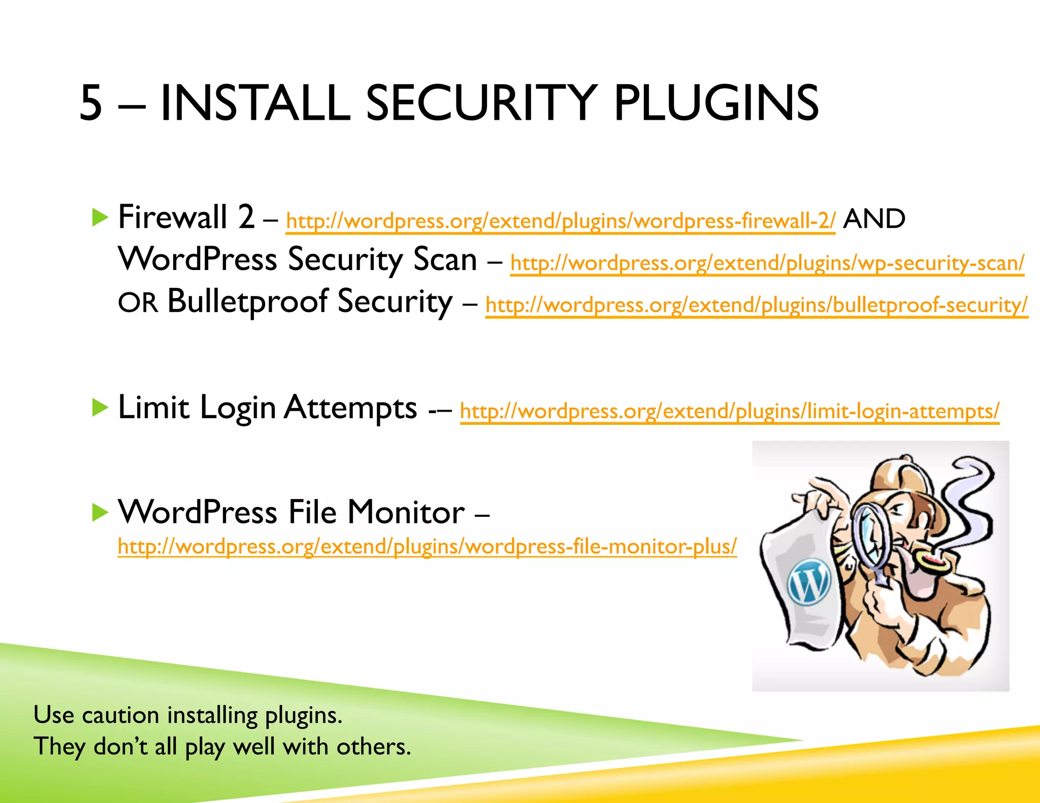 5 – INSTALL SECURITY PLUGINS

     „ Firewall 2 – http://wordpress.org/extend/plugins/wordpress-firewall-2/ AND
        WordPress Security Scan – http://wordpress.org/extend/plugins/wp-security-scan/
        OR Bulletproof Security – http://wordpress.org/extend/plugins/bulletproof-security/


     „ Limit Login Attempts -– http://wordpress.org/extend/plugins/limit-login-attempts/


     „ WordPress File Monitor –
        http://wordpress.org/extend/plugins/wordpress-file-monitor-plus/




Use caution installing plugins.
They don’t all play well with others.
 