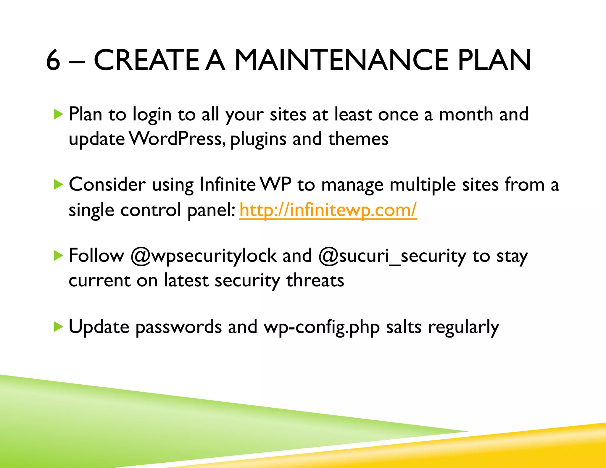 6 – CREATE A MAINTENANCE PLAN
„ Plan to login to all your sites at least once a month and
  update WordPress, plugins and themes

„ Consider using Infinite WP to manage multiple sites from a
  single control panel: http://infinitewp.com/

„ Follow @wpsecuritylock and @sucuri_security to stay
  current on latest security threats

„ Update passwords and wp-config.php salts regularly
 