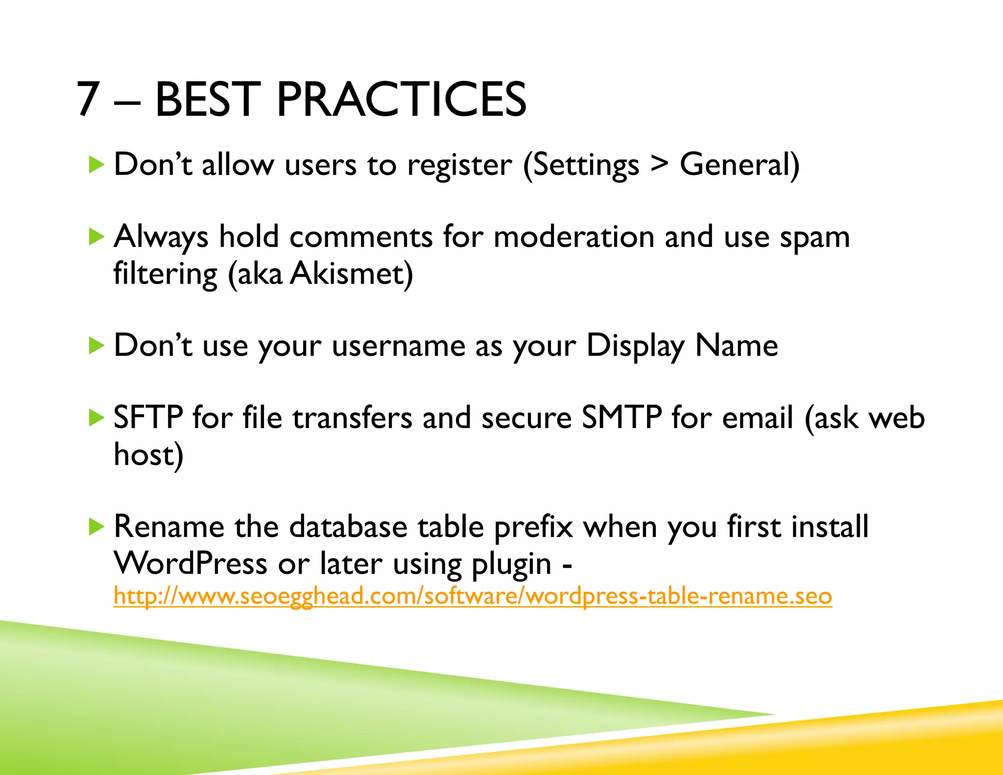 7 – BEST PRACTICES
„ Don’t allow users to register (Settings > General)

„ Always hold comments for moderation and use spam
  filtering (aka Akismet)

„ Don’t use your username as your Display Name

„ SFTP for file transfers and secure SMTP for email
  (ask web host)

„ Rename the database table prefix when you first install
  WordPress or later using plugin -
  http://www.seoegghead.com/software/wordpress-table-rename.seo
 