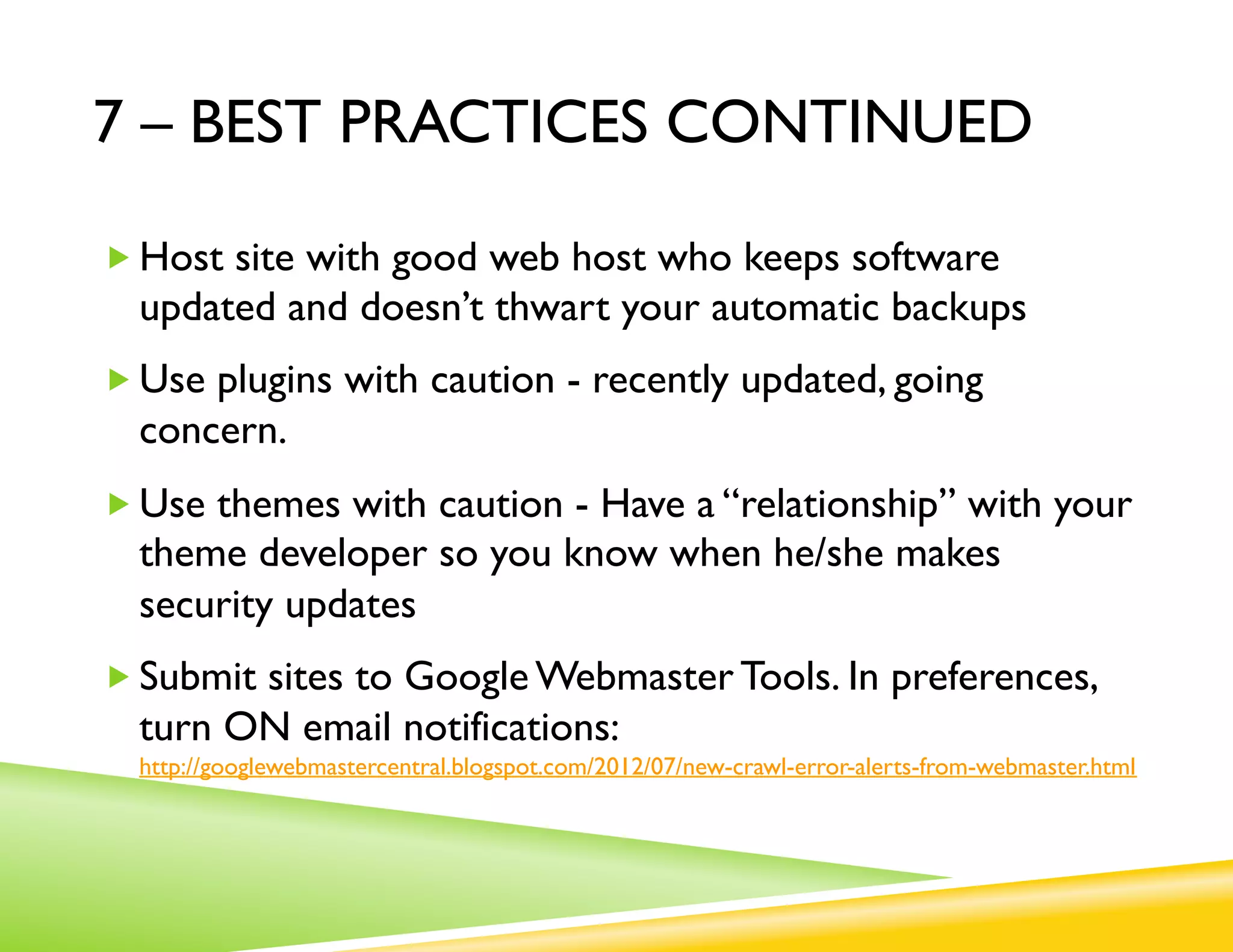 7 – BEST PRACTICES CONTINUED

„ Host site with good web host who keeps software
  updated and doesn’t thwart your automatic backups
„ Use plugins with caution - recently updated, going
  concern.
„ Use themes with caution - Have a “relationship” with your
  theme developer so you know when he/she makes
  security updates
„ Submit sites to Google Webmaster Tools. In preferences,
  turn ON email notifications:
  http://googlewebmastercentral.blogspot.com/2012/07/new-crawl-error-alerts-from-webmaster.html
 