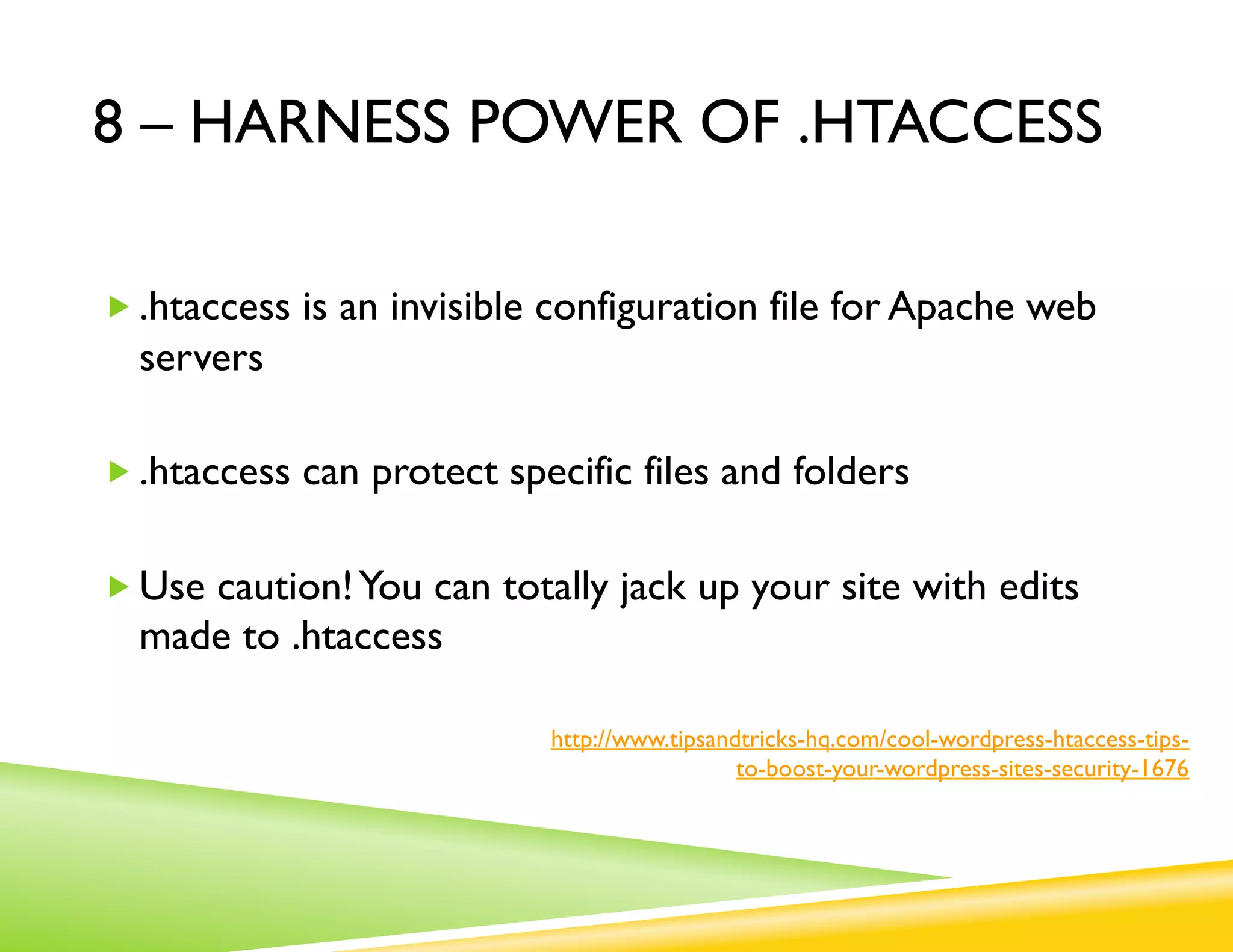 8 – HARNESS POWER OF .HTACCESS

„ .htaccess is an invisible configuration file for Apache web
  servers

„ .htaccess can protect specific files and folders


„ Use caution! You can totally jack up your site with edits
  made to .htaccess

                            http://www.tipsandtricks-hq.com/cool-wordpress-htaccess-tips-
                                              to-boost-your-wordpress-sites-security-1676
 