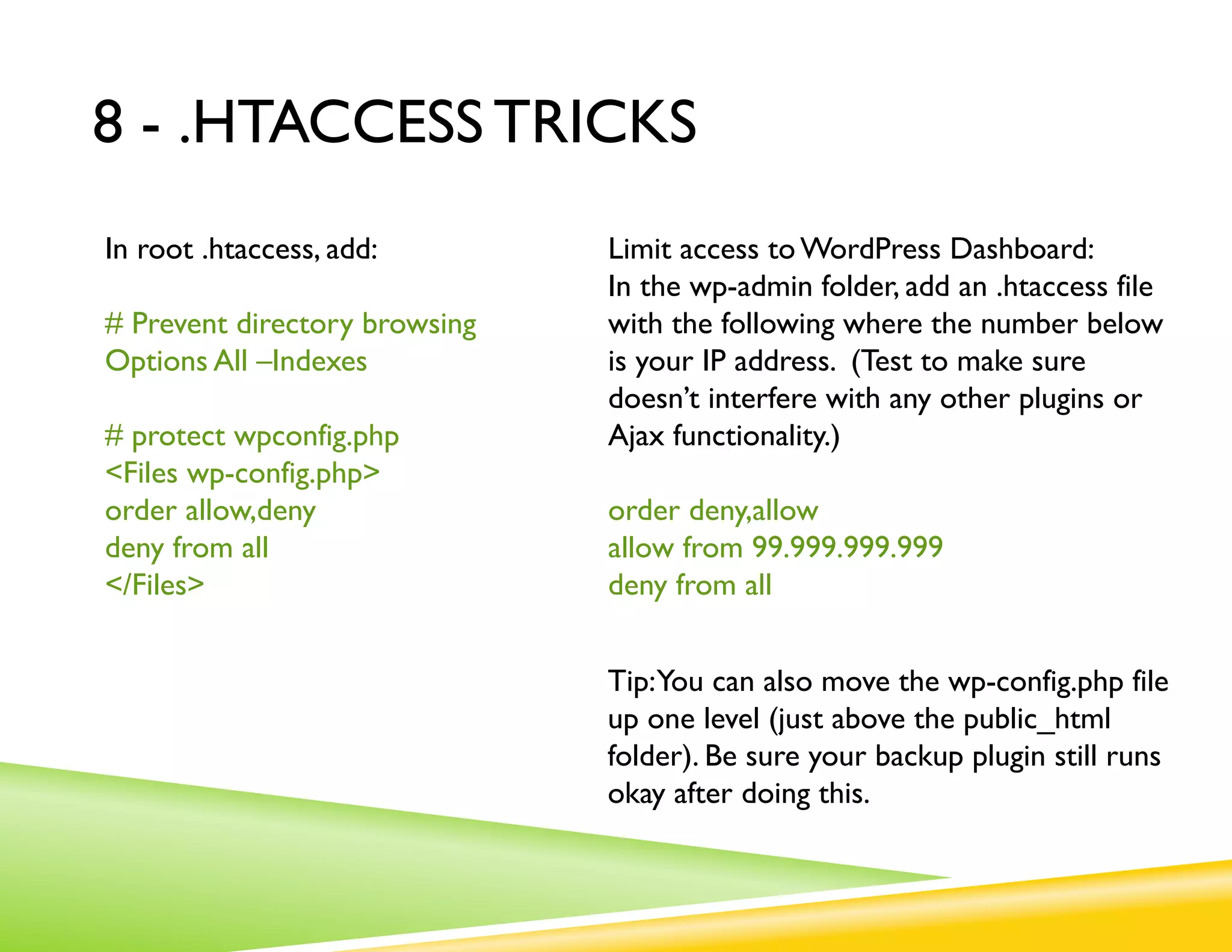 8 - .HTACCESS TRICKS
In root .htaccess, add:        Limit access to WordPress Dashboard:
                               In the wp-admin folder, add an .htaccess file
# Prevent directory browsing   with the following where the number below
Options All –Indexes           is your IP address. (Test to make sure
                               doesn’t interfere with any other plugins or
# protect wpconfig.php         Ajax functionality.)
<Files wp-config.php>
order allow,deny               order deny,allow
deny from all                  allow from 99.999.999.999
</Files>                       deny from all


                               Tip:You can also move the wp-config.php file
                               up one level (just above the public_html
                               folder). Be sure your backup plugin still runs
                               okay after doing this.
 