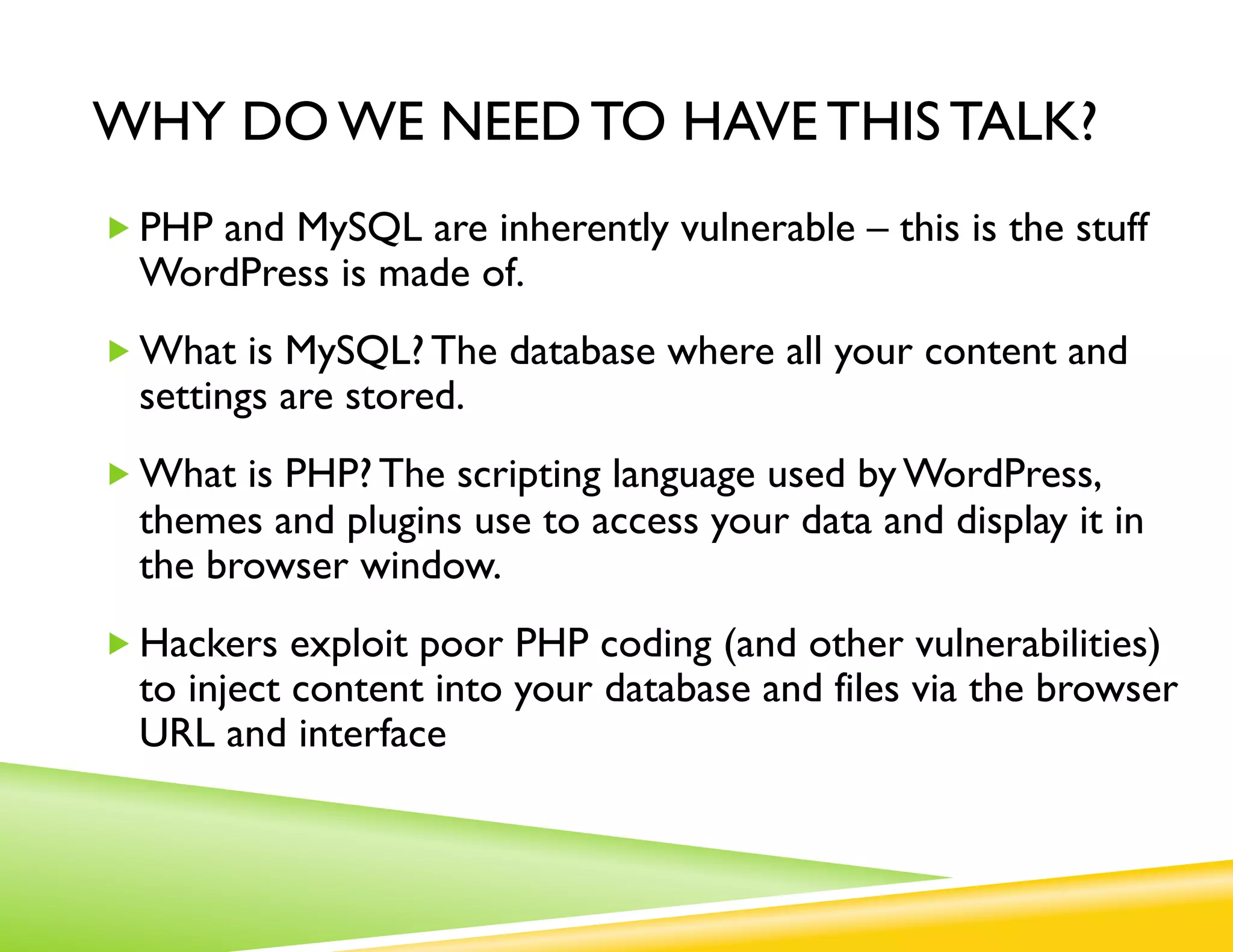 WHY DO WE NEED TO HAVE THIS TALK?
„ PHP and MySQL are inherently vulnerable – this is the stuff
  WordPress is made of.
„ What is MySQL? The database where all your content and
  settings are stored.
„ What is PHP? The scripting language used by WordPress,
  themes and plugins use to access your data and display it in
  the browser window.
„ Hackers exploit poor PHP coding (and other vulnerabilities)
  to inject content into your database and files via the browser
  URL and interface
 