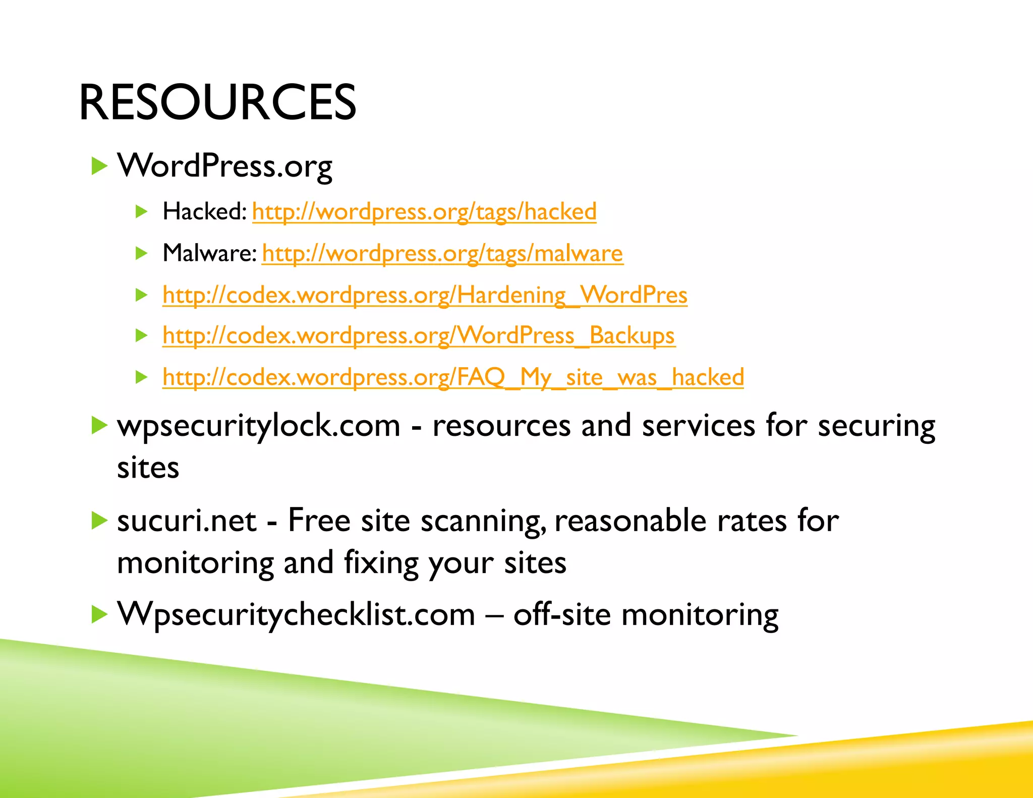 RESOURCES
„ WordPress.org
   „  Hacked: http://wordpress.org/tags/hacked
   „  Malware: http://wordpress.org/tags/malware
   „  http://codex.wordpress.org/Hardening_WordPres
   „  http://codex.wordpress.org/WordPress_Backups
   „  http://codex.wordpress.org/FAQ_My_site_was_hacked

„ wpsecuritylock.com - resources and services for securing
  sites
„ sucuri.net - Free site scanning, reasonable rates for
   monitoring and fixing your sites
„ Wpsecuritychecklist.com – off-site monitoring
 