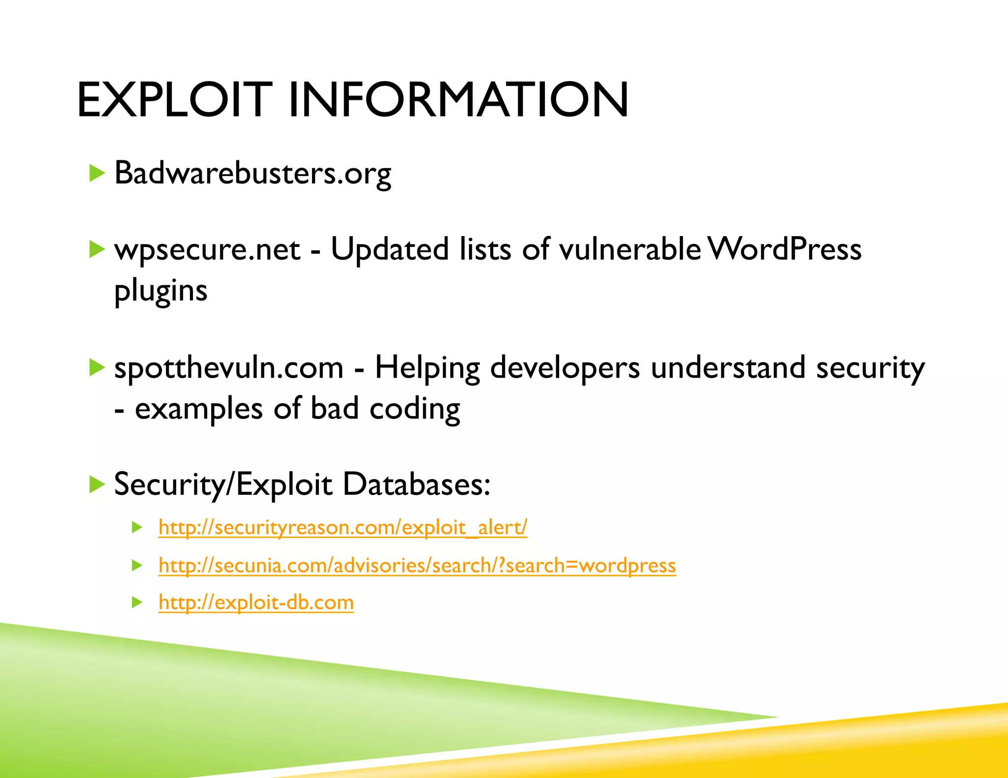 EXPLOIT INFORMATION
„ Badwarebusters.org

„ wpsecure.net - Updated lists of vulnerable WordPress
  plugins

„ spotthevuln.com - Helping developers understand security
  - examples of bad coding

„ Security/Exploit Databases:
   „  http://securityreason.com/exploit_alert/
   „  http://secunia.com/advisories/search/?search=wordpress
   „  http://exploit-db.com
 