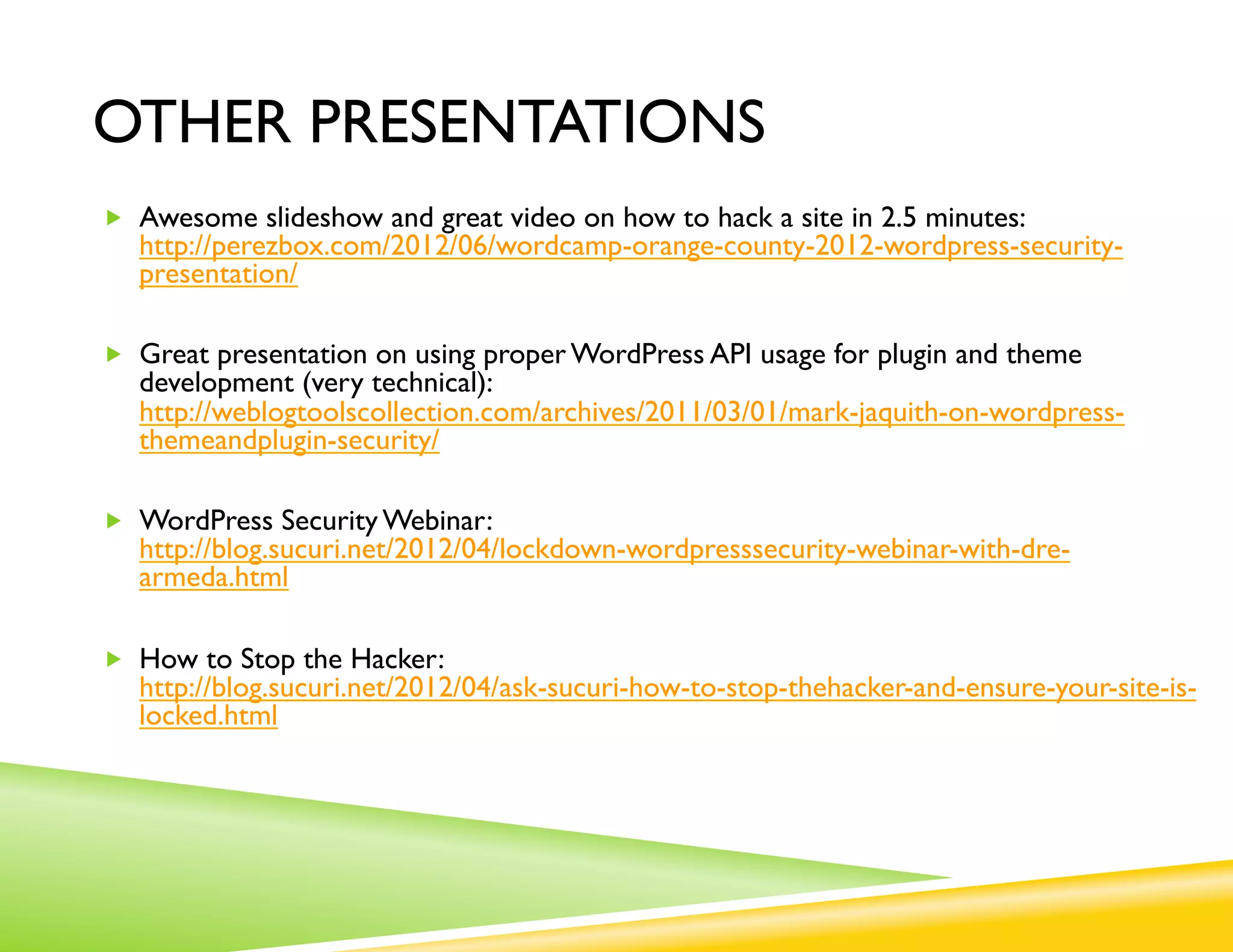 OTHER PRESENTATIONS
„  Awesome slideshow and great video on how to hack a site in 2.5 minutes:
   http://perezbox.com/2012/06/wordcamp-orange-county-2012-wordpress-security-
   presentation/

„  Great presentation on using proper WordPress API usage for plugin and theme
   development (very technical):
   http://weblogtoolscollection.com/archives/2011/03/01/mark-jaquith-on-wordpress-
   themeandplugin-security/

„  WordPress Security Webinar:
   http://blog.sucuri.net/2012/04/lockdown-wordpresssecurity-webinar-with-dre-
   armeda.html

„  How to Stop the Hacker:
   http://blog.sucuri.net/2012/04/ask-sucuri-how-to-stop-thehacker-and-ensure-your-site-is-
   locked.html
 