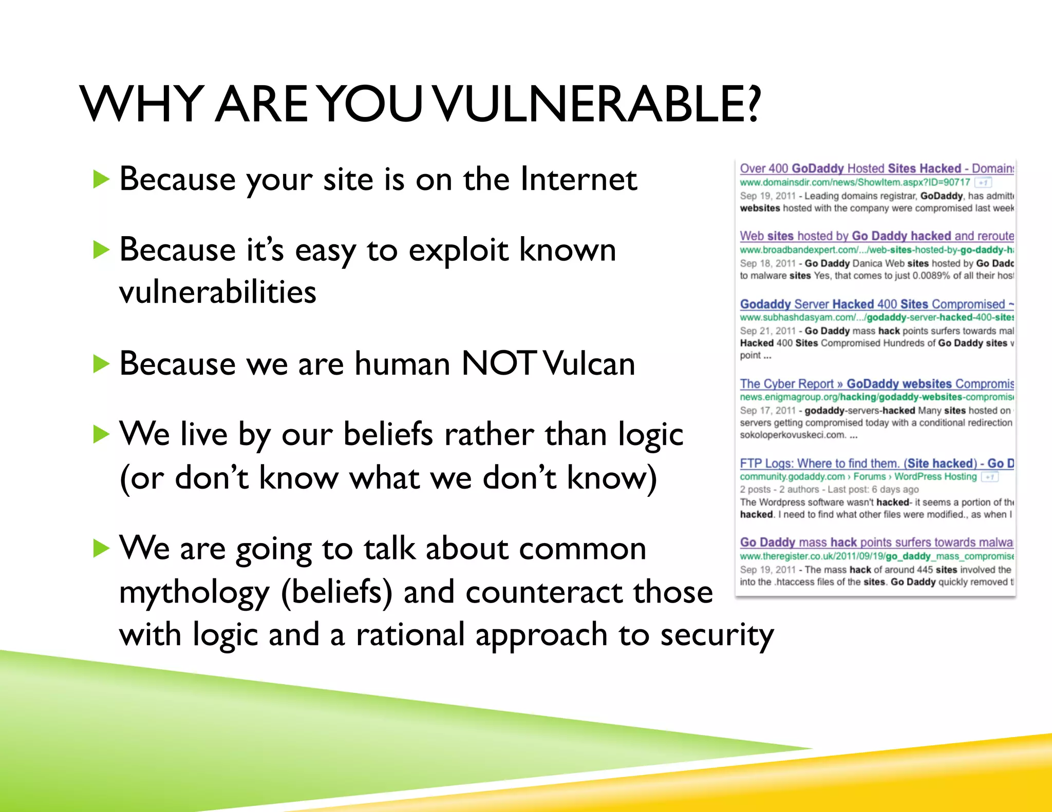 WHY ARE YOU VULNERABLE?
„ Because your site is on the Internet

„ Because it’s easy to exploit known
  vulnerabilities

„ Because we are human NOT Vulcan

„ We live by our beliefs rather than logic
  (or don’t know what we don’t know)
„ We are going to talk about common
  mythology (beliefs) and counteract those
  with logic and a rational approach to security
 