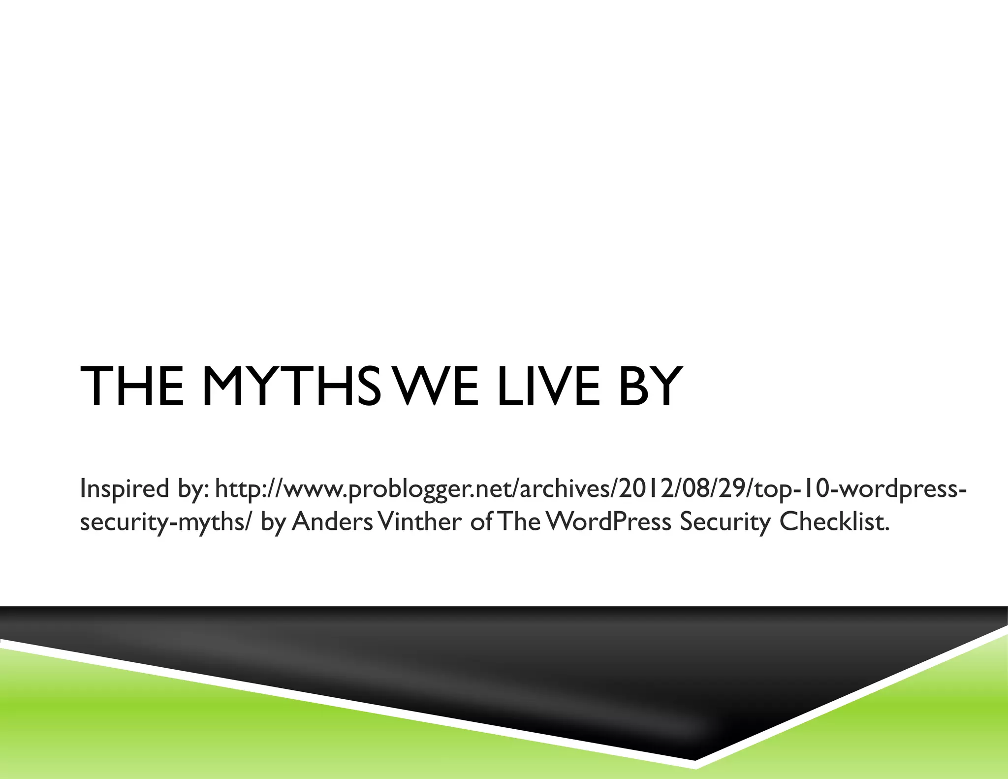 THE MYTHS WE LIVE BY
Inspired by: http://www.problogger.net/archives/2012/08/29/top-10-wordpress-
security-myths/ by Anders Vinther of The WordPress Security Checklist.
 