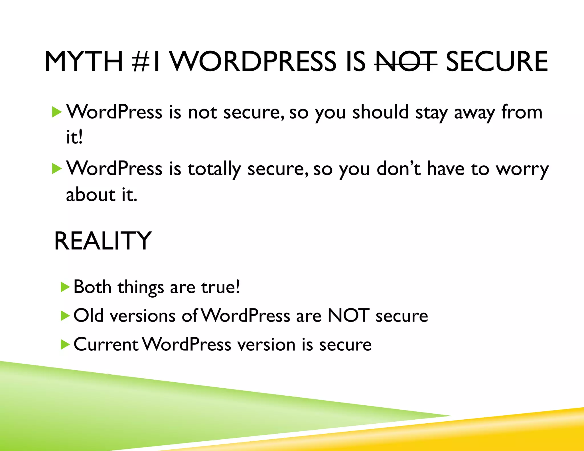 MYTH #1 WORDPRESS IS NOT SECURE
„ WordPress is not secure,
             so you should stay away from it!
„ WordPress is totally secure,
             so you don’t have to worry about it.

REALITY
 „ Both things are true!
 „ Old versions of WordPress are NOT secure
 „ Current WordPress version is secure
 