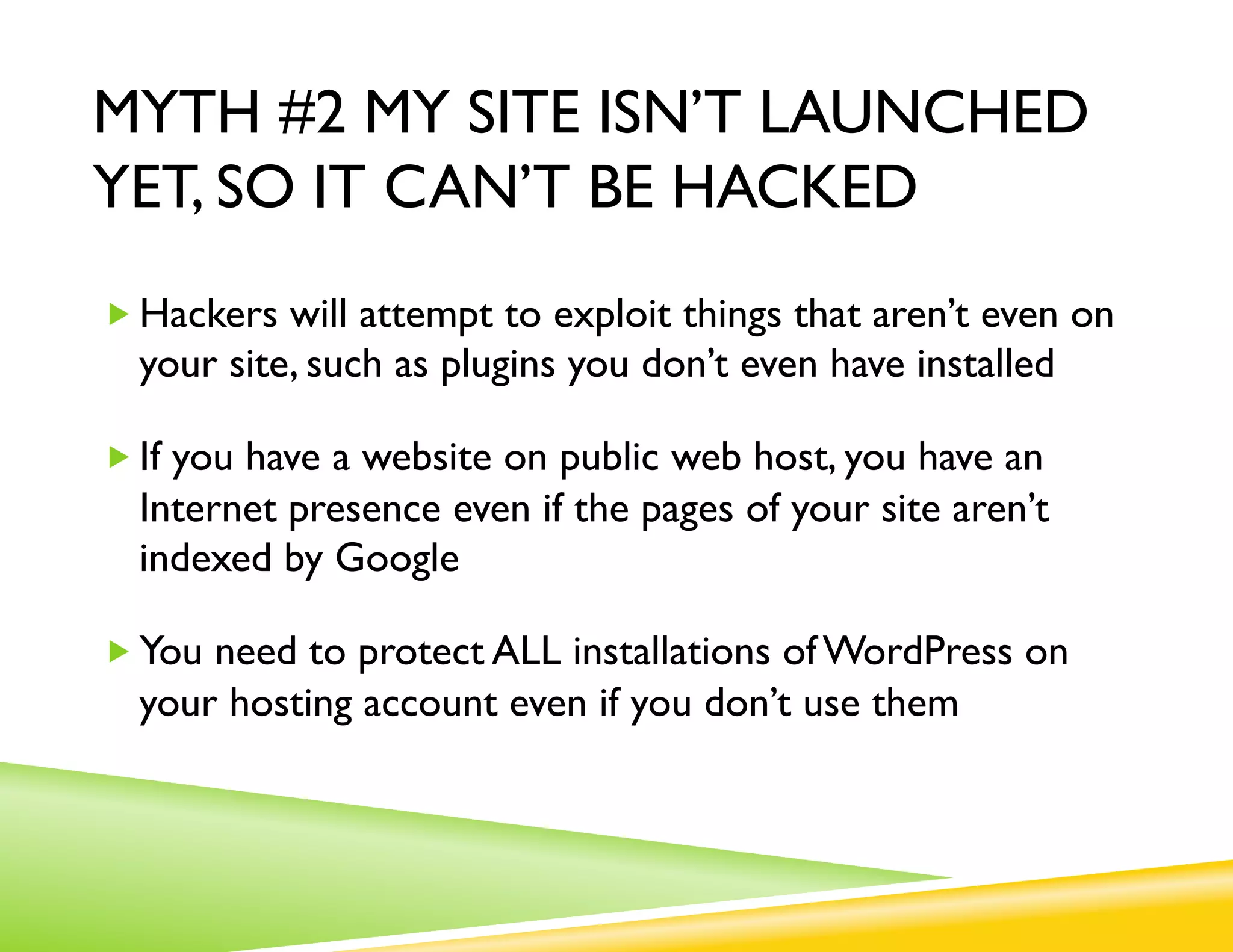 MYTH #2 MY SITE ISN’T LAUNCHED
YET, SO IT CAN’T BE HACKED
„ Hackers will attempt to exploit things that aren’t even on
  your site, such as plugins you don’t even have installed

„ If you have a website on public web host, you have an
  Internet presence even if the pages of your site aren’t
  indexed by Google

„ You need to protect ALL installations of WordPress on
  your hosting account even if you don’t use them
 