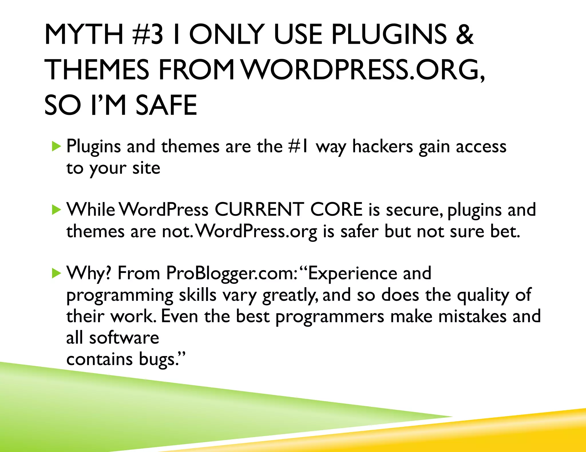 MYTH #3 I ONLY USE PLUGINS &
THEMES FROM WORDPRESS.ORG,
SO I’M SAFE
„ Plugins and themes are the #1 way hackers gain access
  to your site

„ While WordPress CURRENT CORE is secure, plugins and
  themes are not. WordPress.org is safer but not sure bet.

„ Why? From ProBlogger.com: “Experience and
  programming skills vary greatly, and so does the quality of
  their work. Even the best programmers make mistakes and
  all software contains bugs.”
 