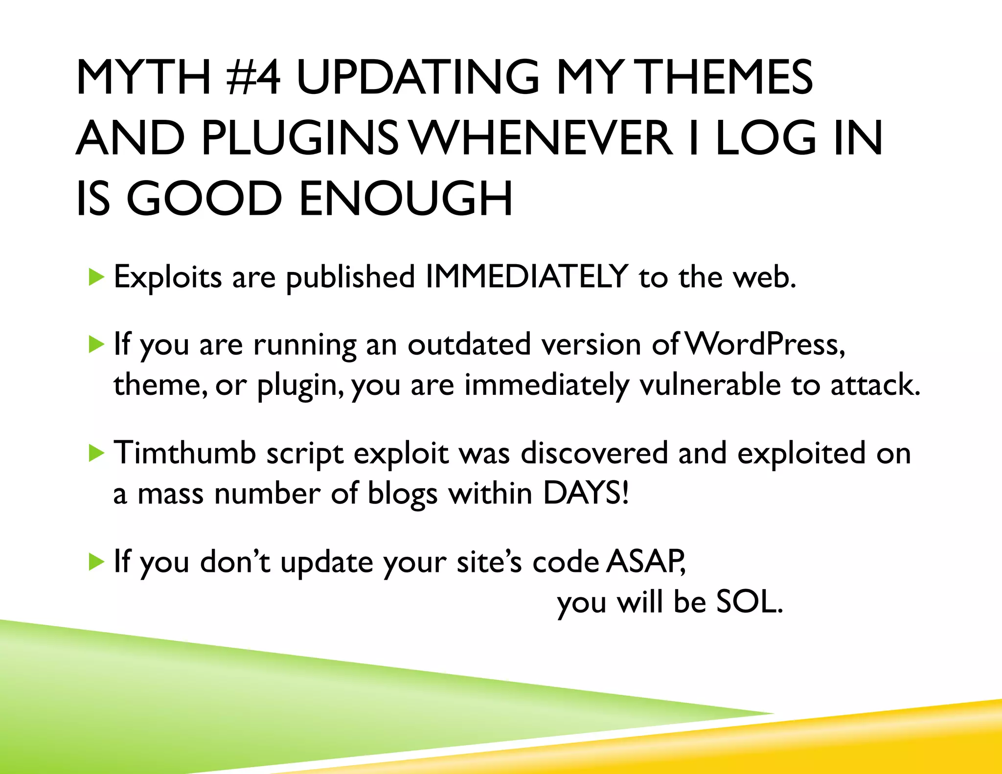 MYTH #4 UPDATING MY THEMES
AND PLUGINS WHENEVER I LOG IN
IS GOOD ENOUGH
„ Exploits are published IMMEDIATELY to the web.

„ If you are running an outdated version of WordPress,
  theme, or plugin, you are immediately vulnerable to attack.

„ Timthumb script exploit was discovered and exploited on
  a mass number of blogs within DAYS!

„ If you don’t update your site’s code ASAP,
                                   you will be SOL.
 