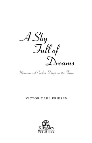 A Sky
   Full of
     Dreams
Memories of Earlier Days on the Farm




    VICTOR CARL FRIESEN




            PUBLISHING
 