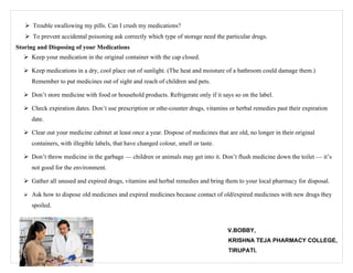  Trouble swallowing my pills. Can I crush my medications?
    To prevent accidental poisoning ask correctly which type of storage need the particular drugs.
Storing and Disposing of your Medications
   Keep your medication in the original container with the cap closed.

   Keep medications in a dry, cool place out of sunlight. (The heat and moisture of a bathroom could damage them.)
     Remember to put medicines out of sight and reach of children and pets.

   Don’t store medicine with food or household products. Refrigerate only if it says so on the label.

   Check expiration dates. Don’t use prescription or othe-counter drugs, vitamins or herbal remedies past their expiration
     date.

   Clear out your medicine cabinet at least once a year. Dispose of medicines that are old, no longer in their original
     containers, with illegible labels, that have changed colour, smell or taste.

   Don’t throw medicine in the garbage — children or animals may get into it. Don’t flush medicine down the toilet — it’s
     not good for the environment.

   Gather all unused and expired drugs, vitamins and herbal remedies and bring them to your local pharmacy for disposal.

   Ask how to dispose old medicines and expired medicines because contact of old/expired medicines with new drugs they

     spoiled.



                                                                                    V.BOBBY,
                                                                                    KRISHNA TEJA PHARMACY COLLEGE,
                                                                                    TIRUPATI.
 