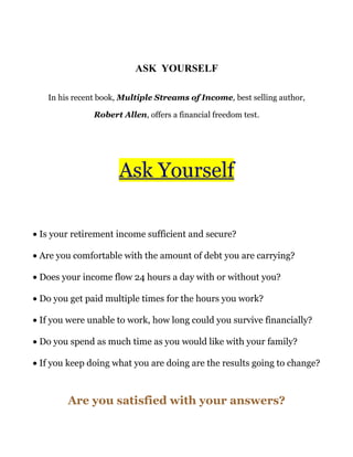 ASK YOURSELF

   In his recent book, Multiple Streams of Income, best selling author,

               Robert Allen, offers a financial freedom test.




                     Ask Yourself

• Is your retirement income sufficient and secure?

• Are you comfortable with the amount of debt you are carrying?

• Does your income flow 24 hours a day with or without you?

• Do you get paid multiple times for the hours you work?

• If you were unable to work, how long could you survive financially?

• Do you spend as much time as you would like with your family?

• If you keep doing what you are doing are the results going to change?



        Are you satisfied with your answers?
 