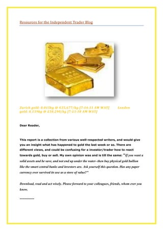 Resources for the Independent Trader Blog
Zurich gold: 0.015kg @ €35,677/kg [7:14:11 AM WAT] London
gold: 0.139kg @ £30,290/kg [7:13:18 AM WAT]
Dear Reader,
This report is a collection from various well-respected writers, and would give
you an insight what has happened to gold the last week or so. There are
different views, and could be confusing for a investor/trader how to react
towards gold, buy or sell. My own opinion was and is till the same: “If you want a
solid assets and be save, and not end up under the water- then buy physical gold bullion
like the smart central banks and investors are. Ask yourself this question. Has any paper
currency ever survived its use as a store of value?”
Download, read and act wisely. Please forward to your colleagues, friends, whom ever you
know.
-----------
 