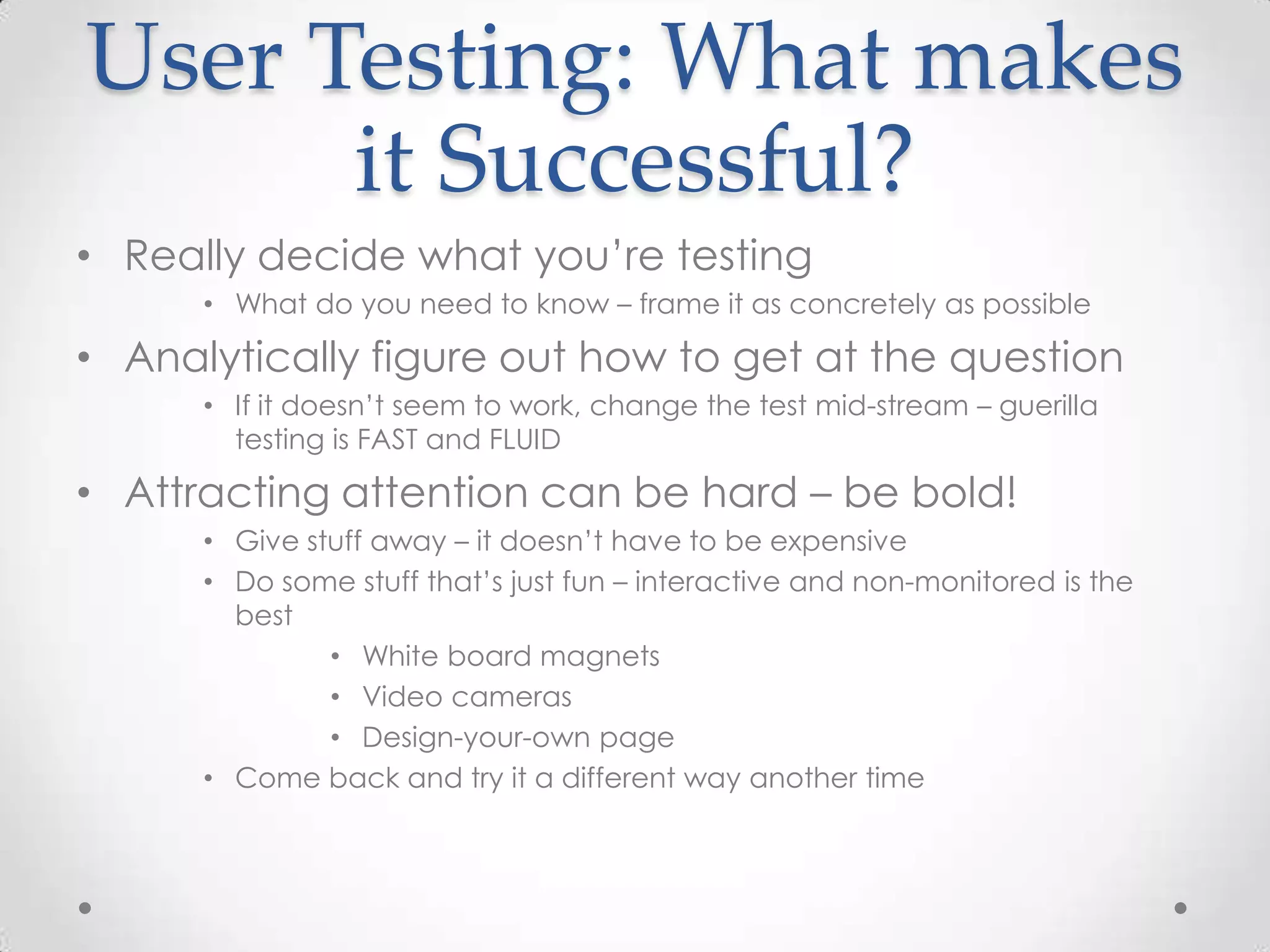 User Testing: What makes
      it Successful?
• Really decide what you’re testing
      • What do you need to know – frame it as concretely as possible

• Analytically figure out how to get at the question
      • If it doesn’t seem to work, change the test mid-stream – guerilla
        testing is FAST and FLUID

• Attracting attention can be hard – be bold!
      • Give stuff away – it doesn’t have to be expensive
      • Do some stuff that’s just fun – interactive and non-monitored is the
        best
               • White board magnets
               • Video cameras
               • Design-your-own page
      • Come back and try it a different way another time
 
