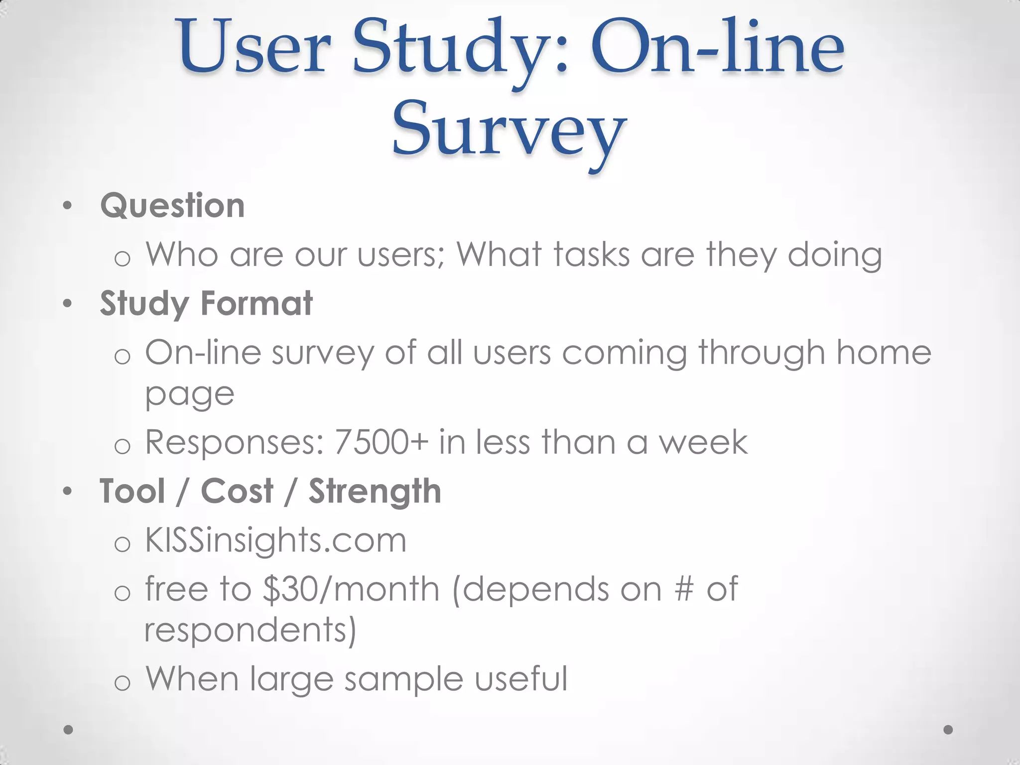 User Study: On-line
            Survey
• Question
   o Who are our users; What tasks are they doing
• Study Format
   o On-line survey of all users coming through home
     page
   o Responses: 7500+ in less than a week
• Tool / Cost / Strength
   o KISSinsights.com
   o free to $30/month (depends on # of
     respondents)
   o When large sample useful
 