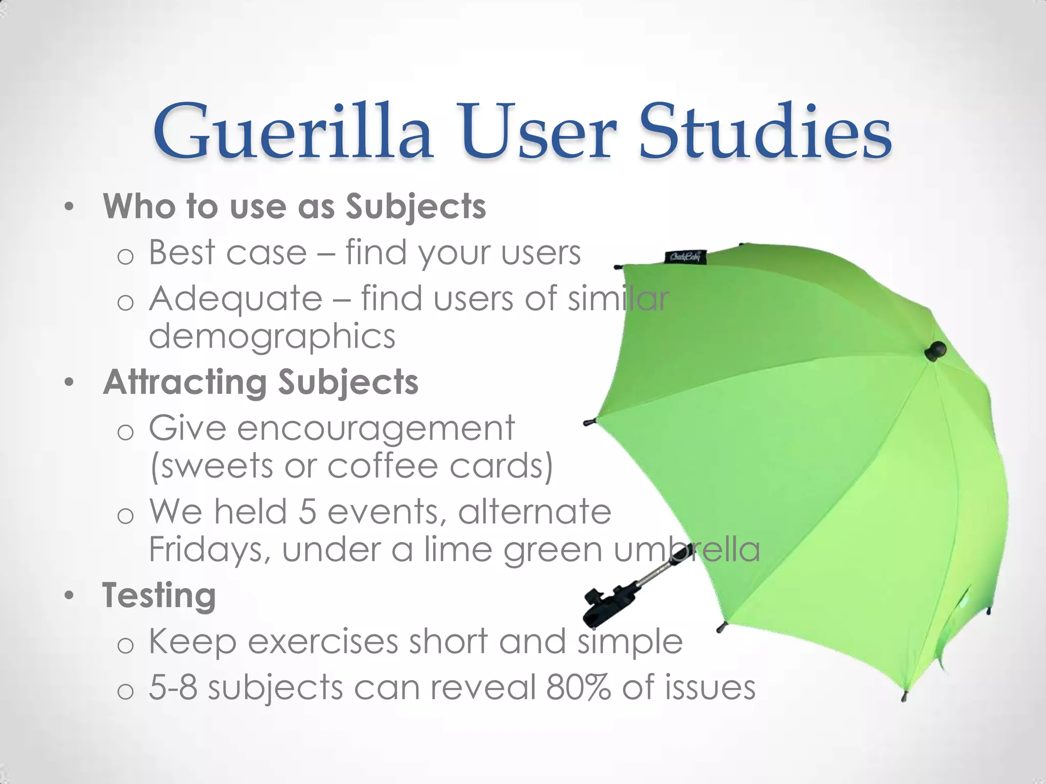 Guerilla User Studies
• Who to use as Subjects
   o Best case – find your users
   o Adequate – find users of similar
     demographics
• Attracting Subjects
   o Give encouragement
     (sweets or coffee cards)
   o We held 5 events, alternate
     Fridays, under a lime green umbrella
• Testing
   o Keep exercises short and simple
   o 5-8 subjects can reveal 80% of issues
 